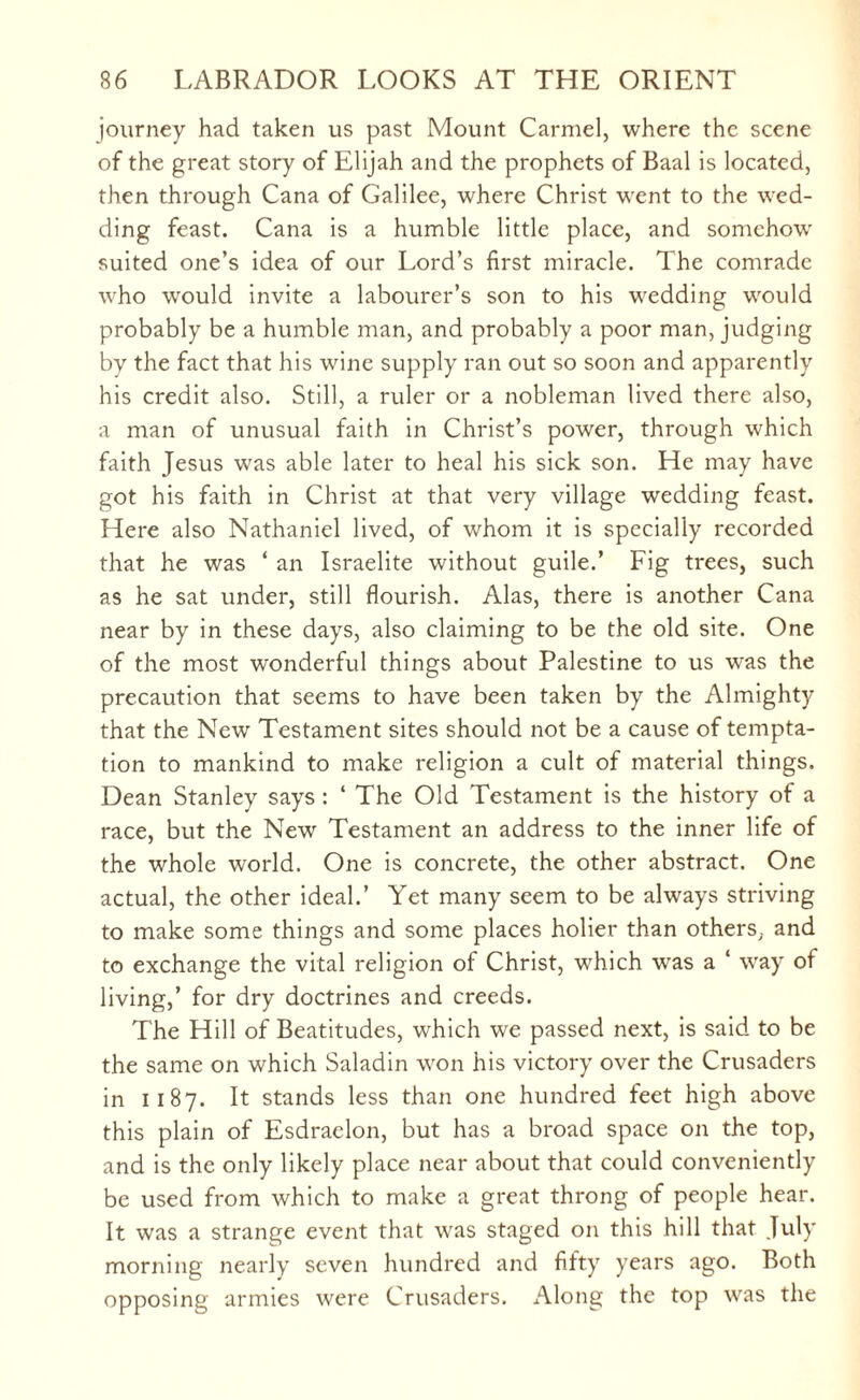 journey had taken us past Mount Carmel, where the scene of the great story of Elijah and the prophets of Baal is located, then through Cana of Galilee, where Christ went to the wed¬ ding feast. Cana is a humble little place, and somehow suited one’s idea of our Lord’s first miracle. The comrade who would invite a labourer’s son to his wedding would probably be a humble man, and probably a poor man, judging by the fact that his wine supply ran out so soon and apparently his credit also. Still, a ruler or a nobleman lived there also, a man of unusual faith in Christ’s power, through which faith Jesus was able later to heal his sick son. He may have got his faith in Christ at that very village wedding feast. Here also Nathaniel lived, of whom it is specially recorded that he was ‘ an Israelite without guile.’ Fig trees, such as he sat under, still flourish. Alas, there is another Cana near by in these days, also claiming to be the old site. One of the most wonderful things about Palestine to us wras the precaution that seems to have been taken by the Almighty that the Newr Testament sites should not be a cause of tempta¬ tion to mankind to make religion a cult of material things. Dean Stanley says : ‘ The Old Testament is the history of a race, but the New Testament an address to the inner life of the whole world. One is concrete, the other abstract. One actual, the other ideal.’ Yet many seem to be always striving to make some things and some places holier than others, and to exchange the vital religion of Christ, which was a ‘ way of living,’ for dry doctrines and creeds. The Hill of Beatitudes, which we passed next, is said to be the same on which Saladin won his victory over the Crusaders in 1187. It stands less than one hundred feet high above this plain of Esdraelon, but has a broad space on the top, and is the only likely place near about that could conveniently be used from which to make a great throng of people hear. It was a strange event that was staged on this hill that July morning nearly seven hundred and fifty years ago. Both opposing armies were Crusaders. Along the top was the