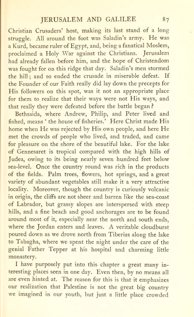 Christian Crusaders’ host, making its last stand of a long struggle. All around the foot was Saladin’s army. He was a Kurd, became ruler of Egypt, and, being a fanatical Moslem, proclaimed a Holy War against the Christians. Jerusalem had already fallen before him, and the hope of Christendom was fought for on this ridge that day. Saladin’s men stormed the hill; and so ended the crusade in miserable defeat. If the Founder of our Faith really did lay down the precepts for His followers on this spot, was it not an appropriate place for them to realize that their ways were not His ways, and that really they were defeated before the battle began ? Bethsaida, where Andrew, Philip, and Peter lived and fished, means ‘ the house of fisheries.’ Here Christ made His home when He was rejected by His own people, and here He met the crowds of people who lived, and traded, and came for pleasure on the shore of the beautiful lake. For the lake of Gennesaret is tropical compared with the high hills of Judea, owing to its being nearly seven hundred feet below sea-level. Once the country round was rich in the products of the fields. Palm trees, flowers, hot springs, and a great variety of abundant vegetables still make it a very attractive locality. Moreover, though the country is curiously volcanic in origin, the cliff's are not sheer and barren like the sea-coast of Labrador, but grassy slopes are interspersed with steep hills, and a fine beach and good anchorages are to be found around most of it, especially near the north and south ends, where the Jordan enters and leaves. A veritable cloudburst poured down as we drove north from Tiberias along the lake to Tabagha, where we spent the night under the care of the genial Father Tepper at his hospital and charming little monastery. I have purposely put into this chapter a great many in¬ teresting places seen in one day. Even then, by no means all are even hinted at. The reason for this is that it emphasizes our realization that Palestine is not the great big country we imagined in our youth, but just a little place crowded