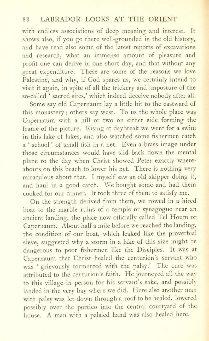with endless associations of deep meaning and interest. It shows also, if you go there well-grounded in the old history, and have read also some of the latest reports of excavations and research, what an immense amount of pleasure and profit one can derive in one short day, and that without any great expenditure. These are some of the reasons we love Palestine, and why, if God spares us, we certainly intend to visit it again, in spite of all the trickery and imposture of the so-called ‘ sacred sites,’ which indeed deceive nobody after all. Some say old Capernaum lay a little bit to the eastward of this monastery; others say west. To us the whole place was Capernaum with a hill or two on either side forming the frame of the picture. Rising at daybreak we went for a swim in this lake of lakes, and also watched some fishermen catch a ‘ school ’ of small fish in a net. Even a brass image under those circumstances would have slid back down the mental plane to the day when Christ showed Peter exactly where¬ abouts on this beach to lower his net. There is nothing very miraculous about that. I myself saw an old skipper doing it, and haul in a good catch. We bought some and had them cooked for our dinner. It took three of them to satisfy me. On the strength derived from them, we rowed in a hired boat to the marble ruins of a temple or synagogue near an ancient landing, the place now officially called Tel Houm or Capernaum. About half a mile before we reached the landing, the condition of our boat, which leaked like the proverbial sieve, suggested why a storm in a lake of this size might be dangerous to poor fishermen like the Disciples. It was at Capernaum that Christ healed the centurion’s servant who was ‘ grievously tormented with the palsy.’ The cure was attributed to the centurion’s faith. lie journeyed all the way to this village in person for his servant’s sake, and possibly landed in the very bay where we did. Here also another man with palsy was let down through a roof to be healed, lowered possibly over the portico into the central courtyard of the house. A man with a palsied hand was also healed here.