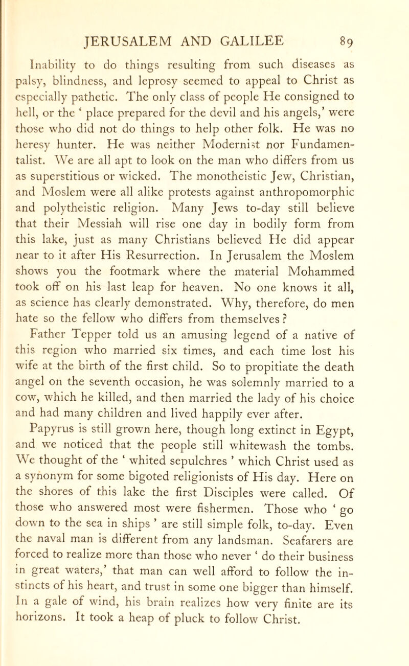 Inability to do things resulting from such diseases as palsy, blindness, and leprosy seemed to appeal to Christ as especially pathetic. The only class of people He consigned to hell, or the ‘ place prepared for the devil and his angels,’ were those who did not do things to help other folk. He was no heresy hunter. He was neither Modernist nor Fundamen¬ talist. We are all apt to look on the man who differs from us as superstitious or wicked. The monotheistic Jew, Christian, and Moslem were all alike protests against anthropomorphic and polytheistic religion. Many Jews to-day still believe that their Messiah will rise one day in bodily form from this lake, just as many Christians believed He did appear near to it after His Resurrection. In Jerusalem the Moslem shows you the footmark where the material Mohammed took oft on his last leap for heaven. No one knows it all, as science has clearly demonstrated. Why, therefore, do men hate so the fellow who differs from themselves ? Father Tepper told us an amusing legend of a native of this region who married six times, and each time lost his wife at the birth of the first child. So to propitiate the death angel on the seventh occasion, he was solemnly married to a cow, which he killed, and then married the lady of his choice and had many children and lived happily ever after. Papyrus is still grown here, though long extinct in Egypt, and we noticed that the people still whitewash the tombs. We thought of the ‘ whited sepulchres ’ which Christ used as a synonym for some bigoted religionists of His day. Here on the shores of this lake the first Disciples were called. Of those who answered most were fishermen. Those who ‘ go down to the sea in ships ’ are still simple folk, to-day. Even the naval man is different from any landsman. Seafarers are forced to realize more than those who never ‘ do their business in great waters,’ that man can well afford to follow the in¬ stincts of his heart, and trust in some one bigger than himself. Jn a gale of wind, his brain realizes how very finite are its horizons. It took a heap of pluck to follow Christ.