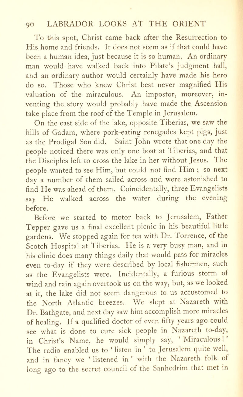 To this spot, Christ came back after the Resurrection to His home and friends. It does not seem as if that could have been a human idea, just because it is so human. An ordinary man would have walked back into Pilate’s judgment hall, and an ordinary author would certainly have made his hero do so. Those who knew Christ best never magnified His valuation of the miraculous. An impostor, moreover, in¬ venting the story would probably have made the Ascension take place from the roof of the Temple in Jerusalem. On the east side of the lake, opposite Tiberias, we saw the hills of Gadara, where pork-eating renegades kept pigs, just as the Prodigal Son did. Saint John wrote that one day the people noticed there was only one boat at Tiberias, and that the Disciples left to cross the lake in her without Jesus. The people wanted to see Him, but could not find Him ; so next day a number of them sailed across and were astonished to find He was ahead of them. Coincidentally, three Evangelists say He walked across the water during the evening before. Before we started to motor back to Jerusalem, Father Tepper gave us a final excellent picnic in his beautiful little gardens. We stopped again for tea with Dr. Torrence, of the Scotch Hospital at Tiberias. He is a very busy man, and in his clinic does many things daily that would pass for miracles even to-day if they were described by local fishermen, such as the Evangelists were. Incidentally, a furious storm of wind and rain again overtook us on the way, but, as we looked at it, the lake did not seem dangerous to us accustomed to the North Atlantic breezes. We slept at Nazareth with Dr. Bathgate, and next day saw him accomplish more miracles of healing. If a qualified doctor of even fifty years ago could see what is done to cure sick people in Nazareth to-day, in Christ’s Name, he would simply say, ‘ Miraculous! ’ The radio enabled us to ‘ listen in ’ to Jerusalem quite well, and in fancy we ‘ listened in ’ with the Nazareth folk of long ago to the secret council of the Sanhedrim that met in