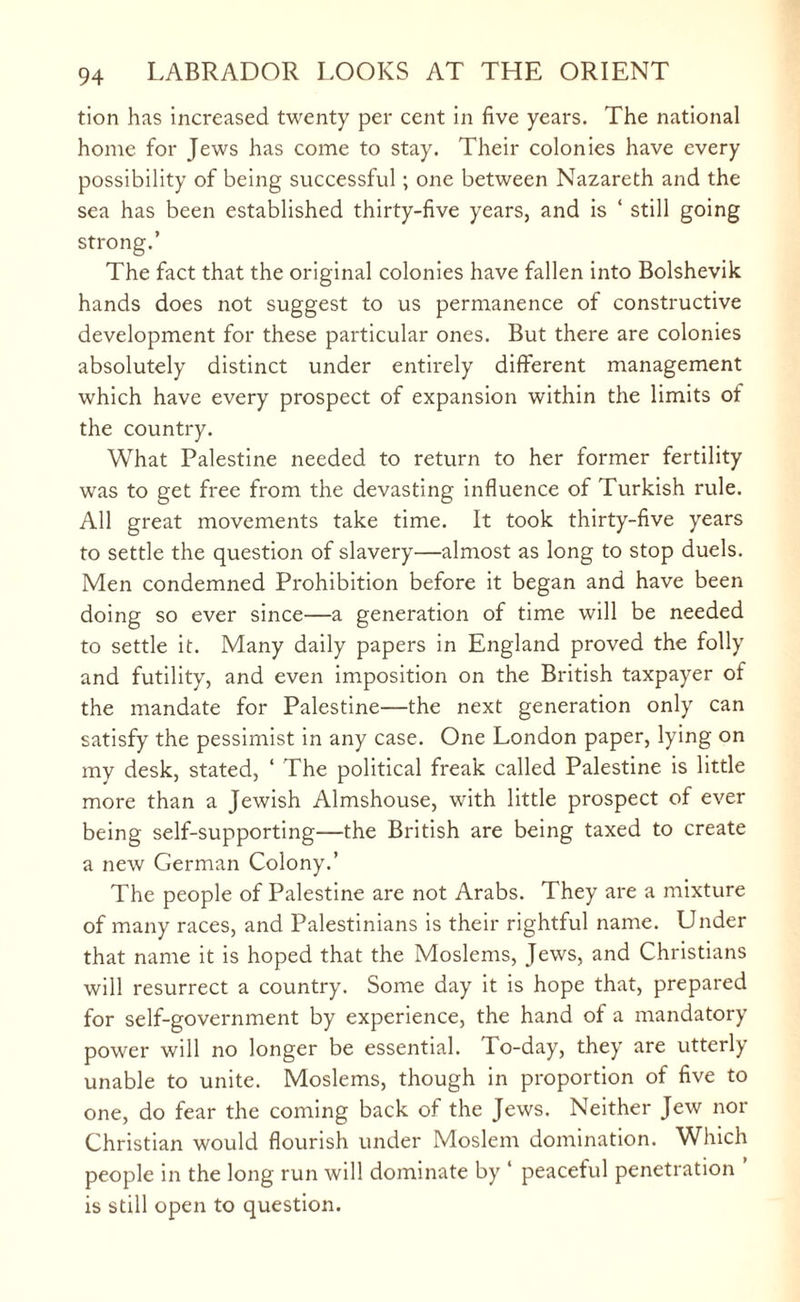 tion has increased twenty per cent in five years. The national home for Jews has come to stay. Their colonies have every possibility of being successful ; one between Nazareth and the sea has been established thirty-five years, and is ‘ still going strong.’ The fact that the original colonies have fallen into Bolshevik hands does not suggest to us permanence of constructive development for these particular ones. But there are colonies absolutely distinct under entirely different management which have every prospect of expansion within the limits of the country. What Palestine needed to return to her former fertility was to get free from the devasting influence of Turkish rule. All great movements take time. It took thirty-five years to settle the question of slavery—almost as long to stop duels. Men condemned Prohibition before it began and have been doing so ever since—a generation of time will be needed to settle it. Many daily papers in England proved the folly and futility, and even imposition on the British taxpayer of the mandate for Palestine—the next generation only can satisfy the pessimist in any case. One London paper, lying on my desk, stated, ‘ The political freak called Palestine is little more than a Jewish Almshouse, with little prospect of ever being self-supporting—the British are being taxed to create a new German Colony.’ The people of Palestine are not Arabs. They are a mixture of many races, and Palestinians is their rightful name. Under that name it is hoped that the Moslems, Jews, and Christians will resurrect a country. Some day it is hope that, prepared for self-government by experience, the hand of a mandatory power will no longer be essential. To-day, they are utterly unable to unite. Moslems, though in proportion of five to one, do fear the coming back of the Jews. Neither Jew nor Christian would flourish under Moslem domination. Which people in the long run will dominate by * peaceful penetration ’ is still open to question.