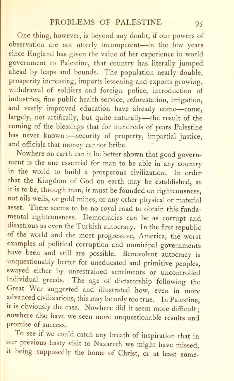 One thing, however, is beyond any doubt, if our powers of observation are not utterly incompetent—in the few years since England has given the value of her experience in world government to Palestine, that country has literally jumped ahead by leaps and bounds. The population nearly double, prosperity increasing, imports lessening and exports growing, withdrawal of soldiers and foreign police, introduction of industries, fine public health service, reforestation, irrigation, and vastly improved education have already come—come, largely, not artifically, but quite naturally—the result of the coming of the blessings that for hundreds of years Palestine has never known :—security of property, impartial justice, and officials that money cannot bribe. Nowhere on earth can it be better shown that good govern¬ ment is the one essential for man to be able in any country in the world to build a prosperous civilization. In order that the Kingdom of God on earth may be established, as it is to be, through man, it must be founded on righteousness, not oils wells, or gold mines, or any other physical or material asset. There seems to be no royal road to obtain this funda¬ mental righteousness. Democracies can be as corrupt and disastrous as even the Turkish autocracy. In the first republic of the world and the most progressive, America, the worst examples of political corruption and municipal governments have been and still are possible. Benevolent autocracy is unquestionably better for uneducated and primitive peoples, swayed either by unrestrained sentiments or uncontrolled individual greeds. The age of dictatorship following the Great War suggested and illustrated how, even in more advanced civilizations, this may be only too true. In Palestine, it is obviously the case. Nowhere did it seem more difficult; nowhere also have we seen more unquestionable results and promise of success. To see if we could catch any breath of inspiration that in our previous hasty visit to Nazareth we might have missed, it being supposedly the home of Christ, or at least some-