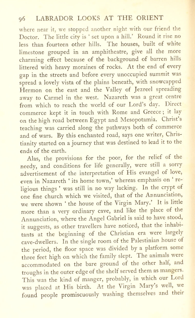 where near it, we stopped another night with our friend the Doctor. The little city is ‘ set upon a hill.’ Round it rise no less than fourteen other hills. The houses, built of white limestone grouped in an amphitheatre, give all the more charming effect because of the background of barren hills littered with heavy moraines of rocks. At the end of every gap in the streets and before every unoccupied summit was spread a lovely vista of the plains beneath, with snowcapped Hermon on the east and the Valley of Jezreel spreading away to Carmel in the west. Nazareth was a great centre from which to reach the world of our Lord’s day. Direct commerce kept it in touch with Rome and Greece; it lay on the high road between Egypt and Mesopotamia. Christ’s teaching was carried along the pathways both of commerce and of wars. By this enchanted road, says one writer, Chris¬ tianity started on a journey that was destined to lead it to the ends of the earth. Alas, the provisions for the poor, for the relief of the needy, and conditions for life generally, were still a sorry advertisement of the interpretation of His evangel of love, even in Nazareth ‘ its home town,’ whereas emphasis on ‘ re¬ ligious things ’ was still in no way lacking. In the crypt of one fine church which we visited, that of the Annunciation, we were shown ‘ the house of the Virgin Mary. It is little more than a very ordinary cave, and like the place of the Annunciation, where the Angel Gabriel is said to have stood, it suggests, as other travellers have noticed, that the inhabi¬ tants at the beginning of the Christian era were largeh cave-dwellers. In the single room of the Palestinian house of the period, the floor space was divided by a platform some three feet high on which the family slept. The animals were accommodated on the bare ground of the other half, and troughs in the outer edge of the shelf served them as mangers. This was the kind of manger, probably, in which our Lord was placed at His birth. At the Virgin Mary’s well, we found people promiscuously washing themselves and then