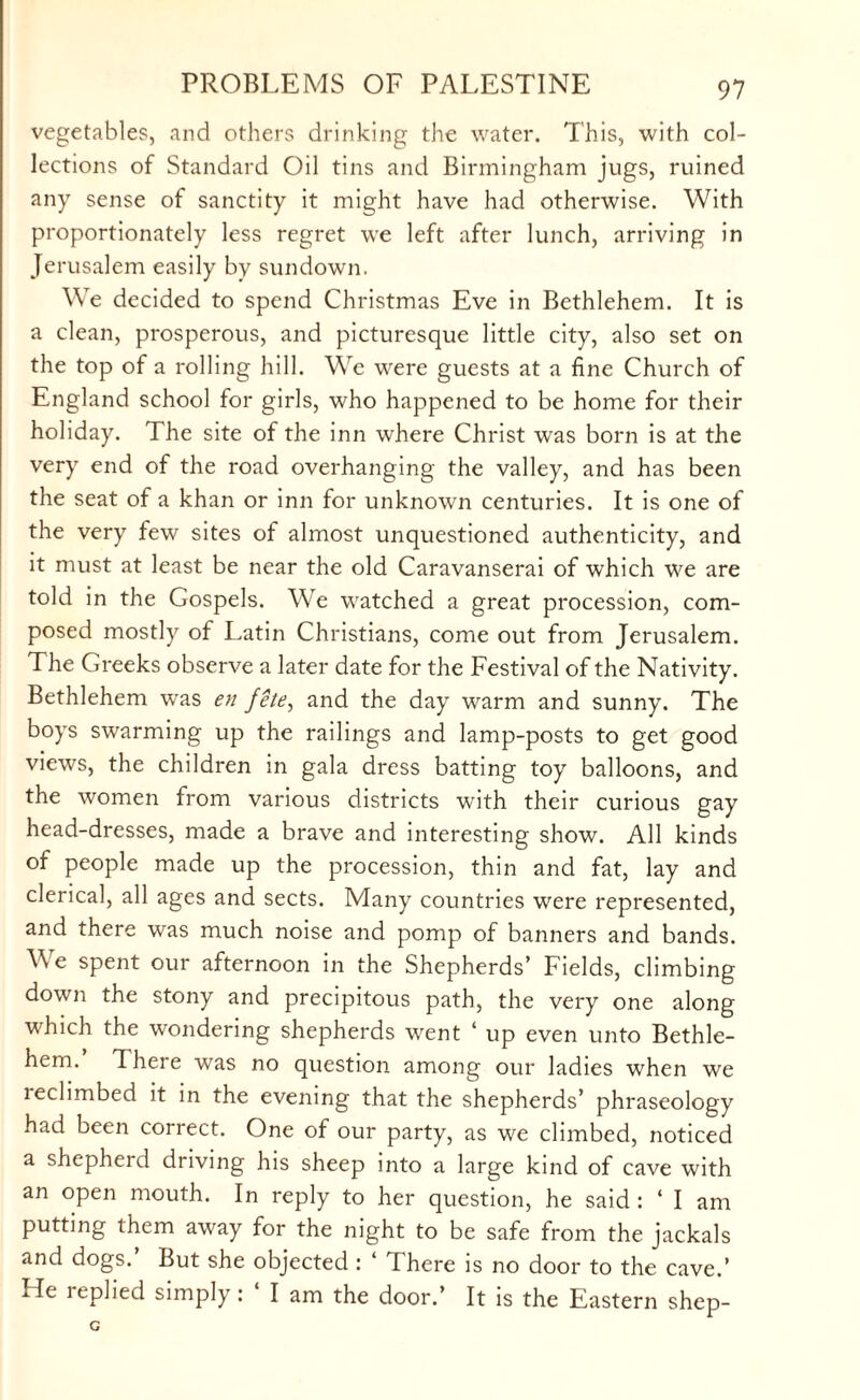 vegetables, and others drinking the water. This, with col¬ lections of Standard Oil tins and Birmingham jugs, ruined any sense of sanctity it might have had otherwise. With proportionately less regret we left after lunch, arriving in Jerusalem easily by sundown. We decided to spend Christmas Eve in Bethlehem. It is a clean, prosperous, and picturesque little city, also set on the top of a rolling hill. We were guests at a fine Church of England school for girls, who happened to be home for their holiday. The site of the inn where Christ was born is at the very end of the road overhanging the valley, and has been the seat of a khan or inn for unknown centuries. It is one of the very few sites of almost unquestioned authenticity, and it must at least be near the old Caravanserai of which we are told in the Gospels. We watched a great procession, com¬ posed mostly of Latin Christians, come out from Jerusalem. The Greeks observe a later date for the Festival of the Nativity. Bethlehem was en fete, and the day warm and sunny. The boys swarming up the railings and lamp-posts to get good views, the children in gala dress batting toy balloons, and the women from various districts with their curious gay head-dresses, made a brave and interesting show. All kinds of people made up the procession, thin and fat, lay and clerical, all ages and sects. Many countries were represented, and there was much noise and pomp of banners and bands. W e spent our afternoon in the Shepherds’ Fields, climbing down the stony and precipitous path, the very one along which the wondering shepherds went ‘ up even unto Bethle¬ hem. There was no question among our ladies when we reclimbed it in the evening that the shepherds’ phraseology had been correct. One of our party, as we climbed, noticed a shepherd driving his sheep into a large kind of cave with an open mouth. In reply to her question, he said : ‘ I am putting them away for the night to be safe from the jackals and dogs. But she objected : There is no door to the cave.’ He replied simply: ‘ I am the door.’ It is the Eastern shep-