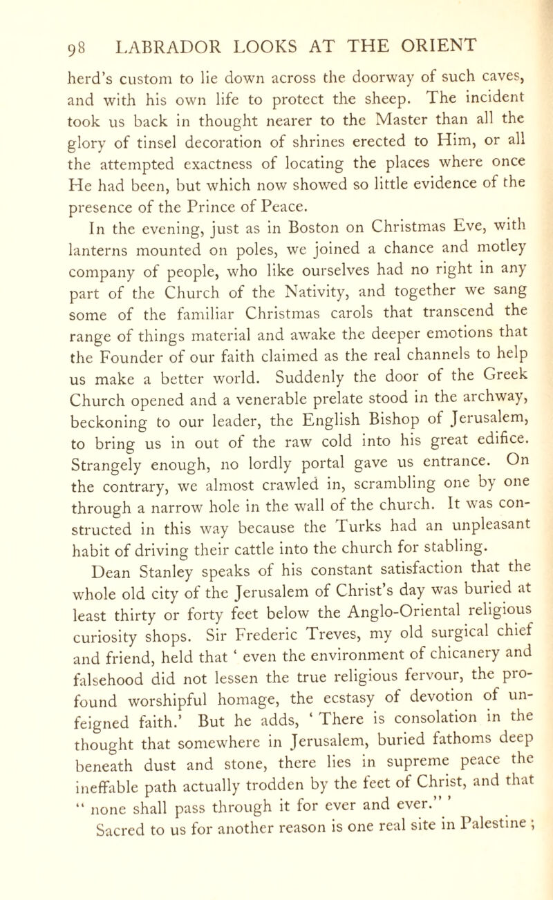 herd’s custom to lie down across the doorway of such caves, and with his own life to protect the sheep. The incident took us back in thought nearer to the Master than all the glory of tinsel decoration of shrines erected to Him, or all the attempted exactness of locating the places where once He had been, but which now showed so little evidence of the presence of the Prince of Peace. In the evening, just as in Boston on Christmas Eve, with lanterns mounted on poles, we joined a chance and motley company of people, who like ourselves had no right in any part of the Church of the Nativity, and together we sang some of the familiar Christmas carols that transcend the range of things material and awake the deeper emotions that the Founder of our faith claimed as the real channels to help us make a better world. Suddenly the door of the Greek Church opened and a venerable prelate stood in the archway, beckoning to our leader, the English Bishop ot Jerusalem, to bring us in out of the raw cold into his great edifice. Strangely enough, no lordly portal gave us entrance. On the contrary, we almost crawled in, scrambling one by one through a narrow hole in the wall of the church. It was con¬ structed in this way because the lurks had an unpleasant habit of driving their cattle into the church for stabling. Dean Stanley speaks of his constant satisfaction that the whole old city of the Jerusalem of Christ s day was buiied at least thirty or forty feet below the Anglo-Oriental religious curiosity shops. Sir Frederic Treves, my old surgical chief and friend, held that 4 even the environment of chicanery and falsehood did not lessen the true religious fervour, the pro¬ found worshipful homage, the ecstasy of devotion of un¬ feigned faith.’ But he adds, 4 There is consolation in the thought that somewhere in Jerusalem, buried fathoms deep beneath dust and stone, there lies in supreme peace the ineffable path actually trodden by the feet of Christ, and that “ none shall pass through it for ever and ever.’” Sacred to us for another reason is one real site in Palestine ;