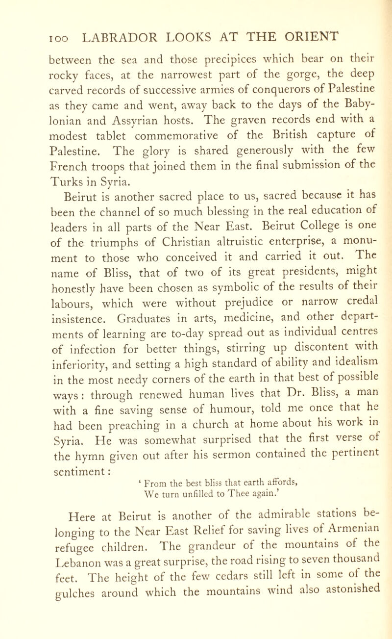 between the sea and those precipices which bear on their rocky faces, at the narrowest part of the gorge, the deep carved records of successive armies of conquerors of Palestine as they came and went, away back to the days of the Baby¬ lonian and Assyrian hosts. The graven records end with a modest tablet commemorative of the British capture of Palestine. The glory is shared generously with the few French troops that joined them in the final submission of the Turks in Syria. Beirut is another sacred place to us, sacred because it has been the channel of so much blessing in the real education of leaders in all parts of the Near East. Beirut College is one of the triumphs of Christian altruistic enterprise, a monu¬ ment to those who conceived it and carried it out. The name of Bliss, that of two of its great presidents, might honestly have been chosen as symbolic of the results of their labours, which were without prejudice or narrow credal insistence. Graduates in arts, medicine, and other depart¬ ments of learning are to-day spread out as individual centres of infection for better things, stirring up discontent with inferiority, and setting a high standard of ability and idealism in the most needy corners of the earth in that best of possible wavs : through renewed human lives that Dr. Bliss, a man with a fine saving sense of humour, told me once that he had been preaching in a church at home about his woik in Syria. He was somewhat surprised that the first verse ot the hymn given out after his sermon contained the peitinent sentiment: ‘ From the best bliss that earth affords, We turn unfilled to Thee again.’ Here at Beirut is another of the admirable stations be¬ longing to the Near East Relief for saving lives of Armenian refugee children. The grandeur of the mountains of the Lebanon was a great surprise, the road rising to seven thousand feet. The height of the few cedars still left in some ot the gulches around which the mountains wind also astonished