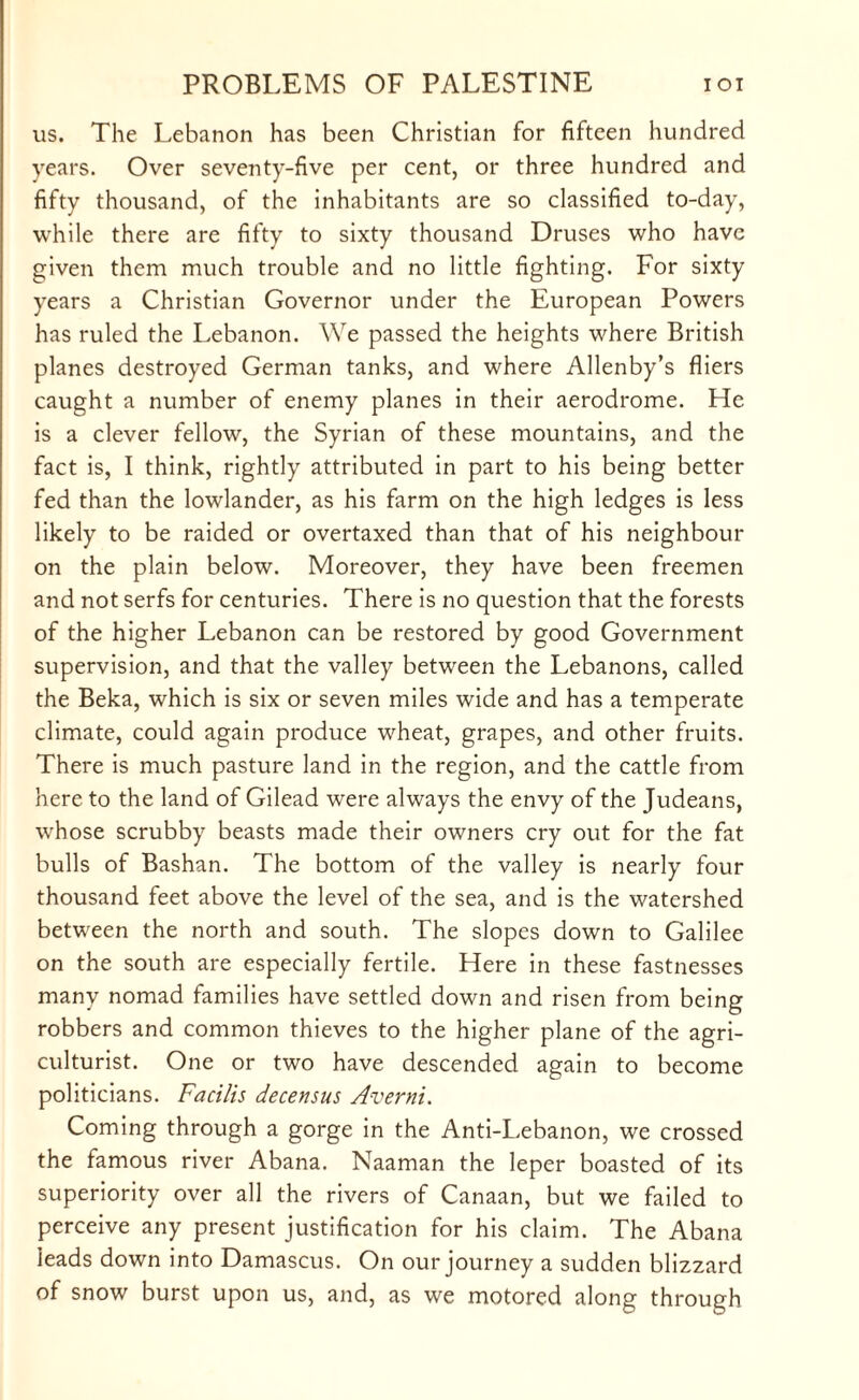 us. The Lebanon has been Christian for fifteen hundred years. Over seventy-five per cent, or three hundred and fifty thousand, of the inhabitants are so classified to-day, while there are fifty to sixty thousand Druses who have given them much trouble and no little fighting. For sixty years a Christian Governor under the European Powers has ruled the Lebanon. We passed the heights where British planes destroyed German tanks, and where Allenby’s fliers caught a number of enemy planes in their aerodrome. He is a clever fellow, the Syrian of these mountains, and the fact is, I think, rightly attributed in part to his being better fed than the lowlander, as his farm on the high ledges is less likely to be raided or overtaxed than that of his neighbour on the plain below. Moreover, they have been freemen and not serfs for centuries. There is no question that the forests of the higher Lebanon can be restored by good Government supervision, and that the valley between the Lebanons, called the Beka, which is six or seven miles wide and has a temperate climate, could again produce wheat, grapes, and other fruits. There is much pasture land in the region, and the cattle from here to the land of Gilead were always the envy of the Judeans, whose scrubby beasts made their owners cry out for the fat bulls of Bashan. The bottom of the valley is nearly four thousand feet above the level of the sea, and is the watershed between the north and south. The slopes down to Galilee on the south are especially fertile. Here in these fastnesses many nomad families have settled down and risen from being robbers and common thieves to the higher plane of the agri¬ culturist. One or two have descended again to become politicians. Facilis decensus Averni. Coming through a gorge in the Anti-Lebanon, we crossed the famous river Abana. Naaman the leper boasted of its superiority over all the rivers of Canaan, but we failed to perceive any present justification for his claim. The Abana leads down into Damascus. On our journey a sudden blizzard of snow burst upon us, and, as we motored along through