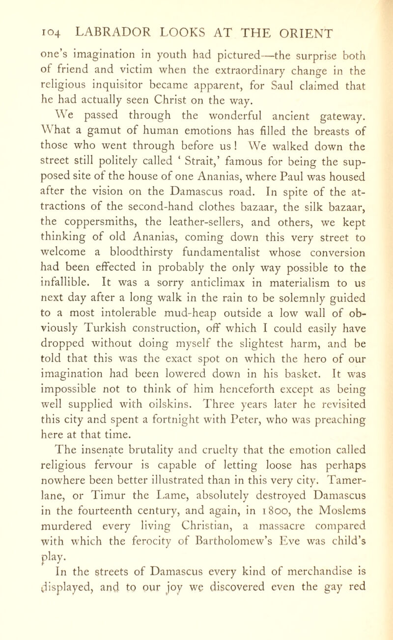 one’s imagination in youth had pictured—the surprise both of friend and victim when the extraordinary change in the religious inquisitor became apparent, for Saul claimed that he had actually seen Christ on the way. \\ e passed through the wonderful ancient gateway. What a gamut of human emotions has filled the breasts of those who went through before us ! We walked down the street still politely called ‘ Strait,’ famous for being the sup¬ posed site of the house of one Ananias, where Paul was housed after the vision on the Damascus road. In spite of the at¬ tractions of the second-hand clothes bazaar, the silk bazaar, the coppersmiths, the leather-sellers, and others, we kept thinking of old Ananias, coming down this very street to welcome a bloodthirsty fundamentalist whose conversion had been effected in probably the only way possible to the infallible. It was a sorry anticlimax in materialism to us next day after a long walk in the rain to be solemnly guided to a most intolerable mud-heap outside a low wall of ob¬ viously Turkish construction, off which I could easily have dropped without doing myself the slightest harm, and be told that this was the exact spot on which the hero of our imagination had been lowered down in his basket. It was impossible not to think of him henceforth except as being well supplied with oilskins. Three years later he revisited this city and spent a fortnight with Peter, who was preaching here at that time. The insenate brutality and cruelty that the emotion called religious fervour is capable of letting loose has perhaps nowhere been better illustrated than in this very city. Tamer¬ lane, or Timur the Lame, absolutely destroyed Damascus in the fourteenth century, and again, in 1800, the Moslems murdered every living Christian, a massacre compared with which the ferocity of Bartholomew’s Eve was child’s play. In the streets of Damascus every kind of merchandise is displayed, and to our joy we discovered even the gay red