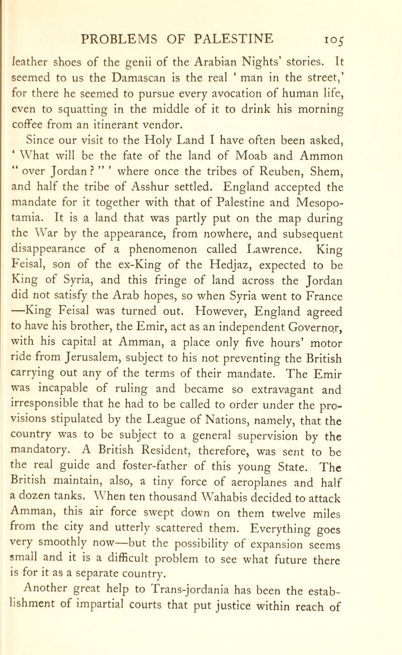 i°5 feather shoes of the genii of the Arabian Nights’ stories. It seemed to us the Damascan is the real ‘ man in the street,’ for there he seemed to pursue every avocation of human life, even to squatting in the middle of it to drink his morning coffee from an itinerant vendor. Since our visit to the Holy Land I have often been asked, ‘ What will be the fate of the land of Moab and Ammon “ over Jordan ? ” ’ where once the tribes of Reuben, Shem, and half the tribe of Asshur settled. England accepted the mandate for it together with that of Palestine and Mesopo¬ tamia. It is a land that was partly put on the map during the War by the appearance, from nowhere, and subsequent disappearance of a phenomenon called Lawrence. King Feisal, son of the ex-King of the Hedjaz, expected to be King of Syria, and this fringe of land across the Jordan did not satisfy the Arab hopes, so when Syria went to France —King Feisal was turned out. However, England agreed to have his brother, the Emir, act as an independent Governor, with his capital at Amman, a place only five hours’ motor ride from Jerusalem, subject to his not preventing the British carrying out any of the terms of their mandate. The Emir was incapable of ruling and became so extravagant and irresponsible that he had to be called to order under the pro¬ visions stipulated by the League of Nations, namely, that the country was to be subject to a general supervision by the mandatory. A British Resident, therefore, was sent to be the real guide and foster-father of this young State. The British maintain, also, a tiny force of aeroplanes and half a dozen tanks. When ten thousand Wahabis decided to attack Amman, this air force swept down on them twelve miles from the city and utterly scattered them. Everything goes very smoothly now—but the possibility of expansion seems small and it is a difficult problem to see what future there is for it as a separate country. Another great help to Trans-jordania has been the estab¬ lishment of impartial courts that put justice within reach of