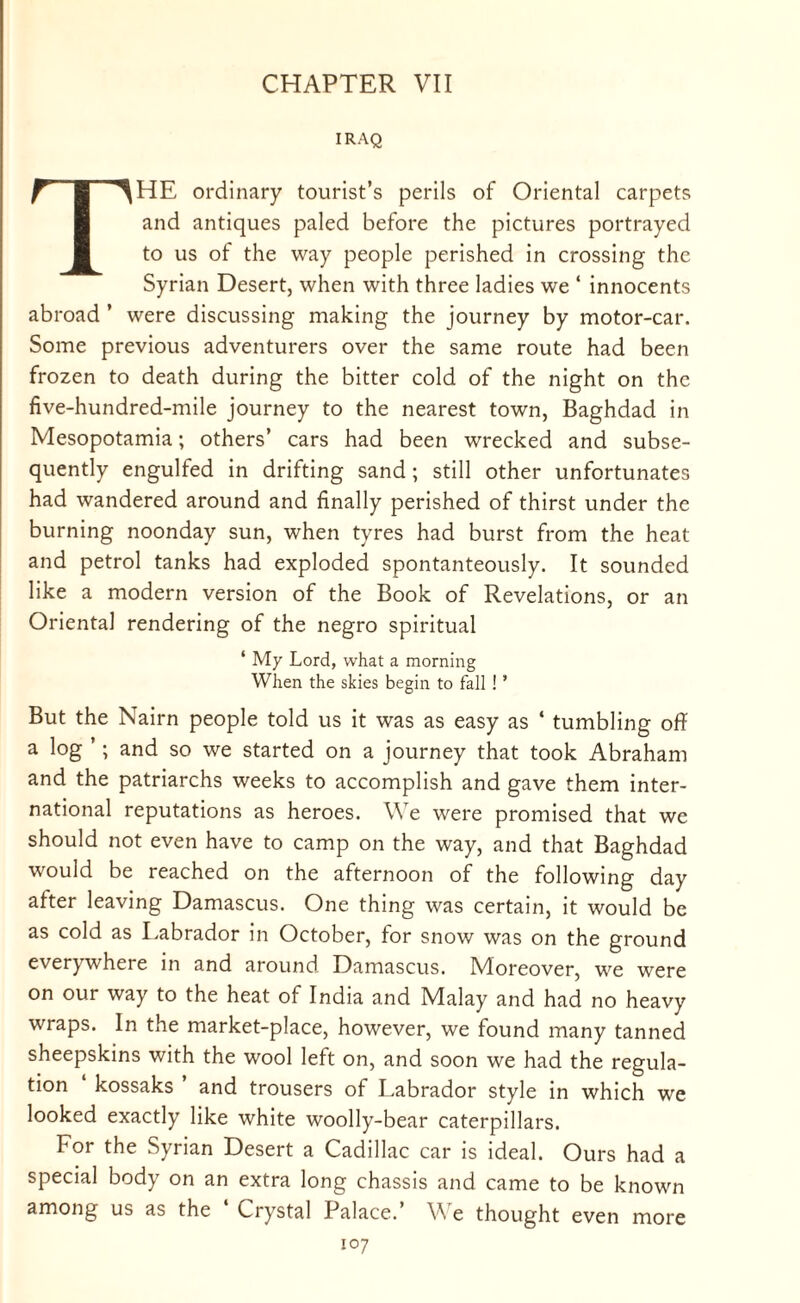 CHAPTER VII IRAQ THE ordinary tourist’s perils of Oriental carpets and antiques paled before the pictures portrayed to us of the way people perished in crossing the Syrian Desert, when with three ladies we ‘ innocents abroad ’ were discussing making the journey by motor-car. Some previous adventurers over the same route had been frozen to death during the bitter cold of the night on the five-hundred-mile journey to the nearest town, Baghdad in Mesopotamia; others’ cars had been wrecked and subse¬ quently engulfed in drifting sand ; still other unfortunates had wandered around and finally perished of thirst under the burning noonday sun, when tyres had burst from the heat and petrol tanks had exploded spontanteously. It sounded like a modern version of the Book of Revelations, or an Oriental rendering of the negro spiritual ‘ My Lord, what a morning When the skies begin to fall ! ’ But the Nairn people told us it was as easy as ‘ tumbling off a log ’; and so we started on a journey that took Abraham and the patriarchs weeks to accomplish and gave them inter¬ national reputations as heroes. We were promised that we should not even have to camp on the way, and that Baghdad would be reached on the afternoon of the following day after leaving Damascus. One thing was certain, it would be as cold as Labrador in October, for snow was on the ground everywhere in and around Damascus. Moreover, we were on our way to the heat of India and Malay and had no heavy wraps. In the market-place, however, we found many tanned sheepskins with the wool left on, and soon we had the regula¬ tion kossaks and trousers of Labrador style in which we looked exactly like white woolly-bear caterpillars. For the Syrian Desert a Cadillac car is ideal. Ours had a special body on an extra long chassis and came to be known among us as the Crystal Palace. V e thought even more