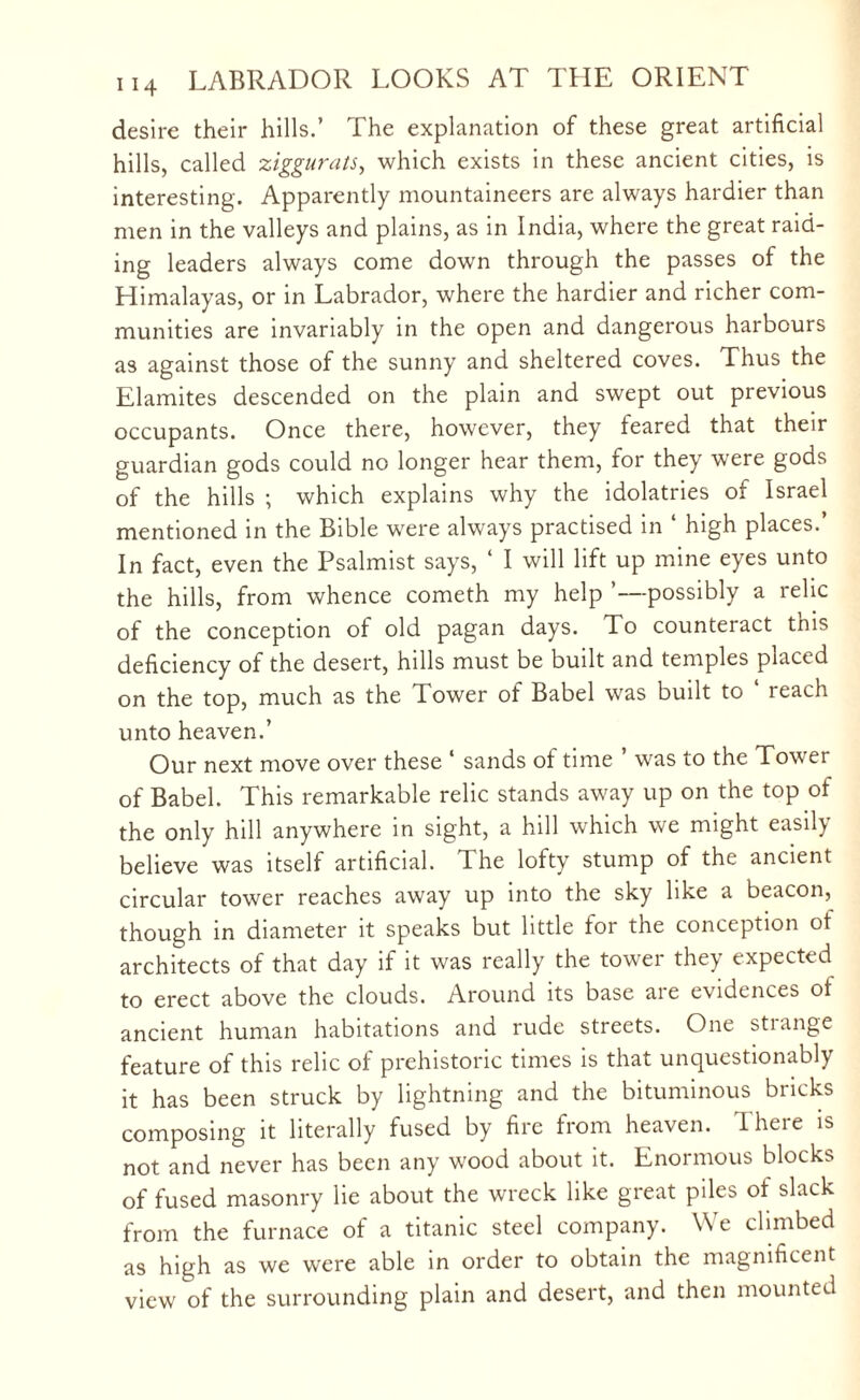 desire their hills.’ The explanation of these great artificial hills, called ziggurats, which exists in these ancient cities, is interesting. Apparently mountaineers are always hardier than men in the valleys and plains, as in India, where the great raid¬ ing leaders always come down through the passes of the Himalayas, or in Labrador, where the hardier and richer com¬ munities are invariably in the open and dangerous harbours as against those of the sunny and sheltered coves. Thus the Elamites descended on the plain and swept out previous occupants. Once there, however, they feared that their guardian gods could no longer hear them, for they were gods of the hills ; which explains why the idolatries of Israel mentioned in the Bible were always practised in ‘ high places.’ In fact, even the Psalmist says, 4 I will lift up mine eyes unto the hills, from whence cometh my help ’—possibly a relic of the conception of old pagan days. To counteract tnis deficiency of the desert, hills must be built and temples placed on the top, much as the Tower of Babel was built to reach unto heaven.’ Our next move over these 4 sands of time ’ was to the Tower of Babel. This remarkable relic stands away up on the top of the only hill anywhere in sight, a hill which we might easily believe was itself artificial. The lofty stump of the ancient circular tower reaches away up into the sky like a beacon, though in diameter it speaks but little for the conception of architects of that day if it was really the tower they expected to erect above the clouds. Around its base are evidences of ancient human habitations and rude streets. One stiange feature of this relic of prehistoric times is that unquestionably it has been struck by lightning and the bituminous bricks composing it literally fused by fire from heaven. There is not and never has been any wood about it. Enormous blocks of fused masonry lie about the wreck like great piles of slack from the furnace of a titanic steel company. We climbed as high as we were able in order to obtain the magnificent view of the surrounding plain and desert, and then mounted