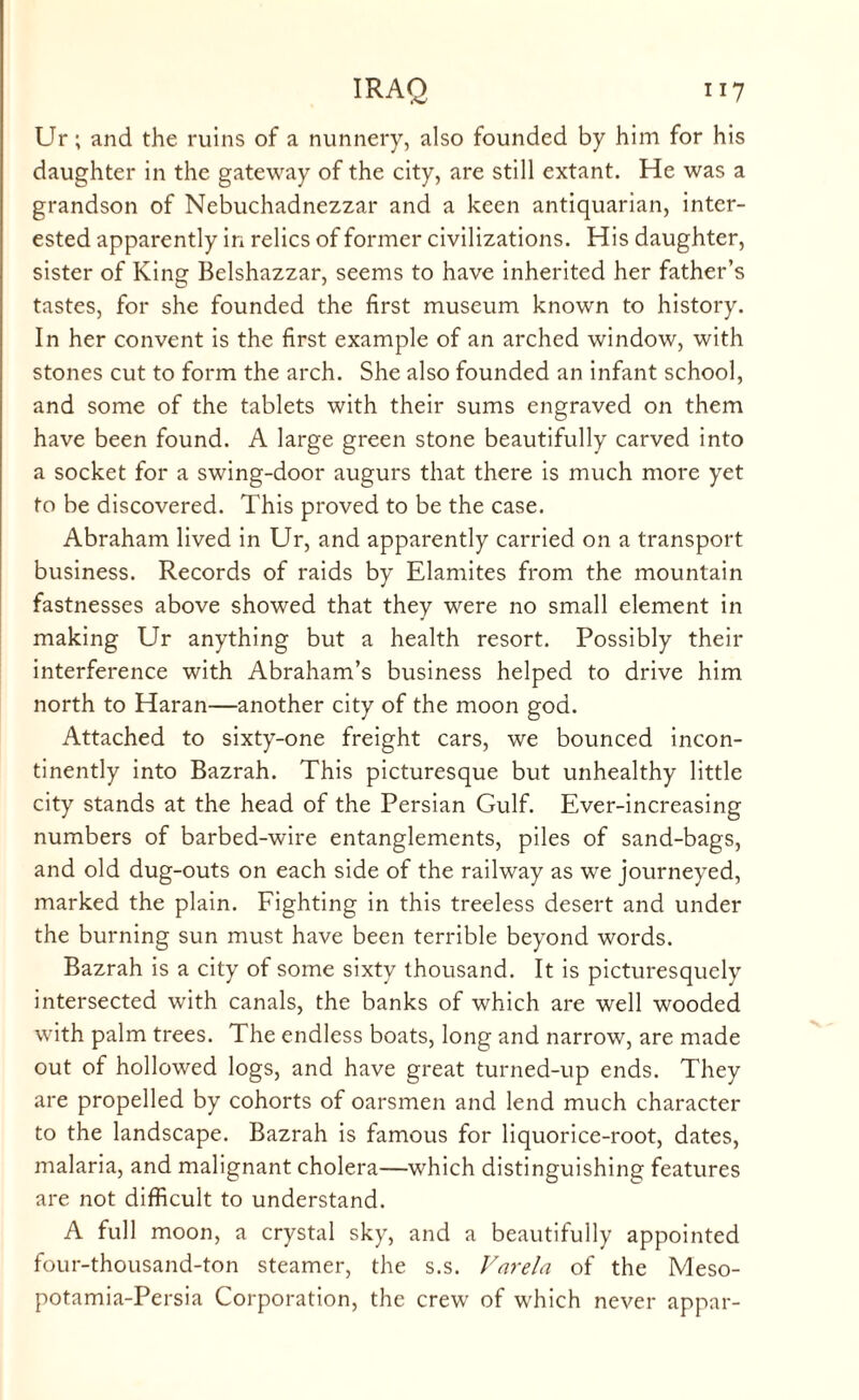 Ur; and the ruins of a nunnery, also founded by him for his daughter in the gateway of the city, are still extant. He was a grandson of Nebuchadnezzar and a keen antiquarian, inter¬ ested apparently in relics of former civilizations. His daughter, sister of King Belshazzar, seems to have inherited her father’s tastes, for she founded the first museum known to history. In her convent is the first example of an arched window, with stones cut to form the arch. She also founded an infant school, and some of the tablets with their sums engraved on them have been found. A large green stone beautifully carved into a socket for a swing-door augurs that there is much more yet to be discovered. This proved to be the case. Abraham lived in Ur, and apparently carried on a transport business. Records of raids by Elamites from the mountain fastnesses above showed that they were no small element in making Ur anything but a health resort. Possibly their interference with Abraham’s business helped to drive him north to Haran—another city of the moon god. Attached to sixty-one freight cars, we bounced incon¬ tinently into Bazrah. This picturesque but unhealthy little city stands at the head of the Persian Gulf. Ever-increasing numbers of barbed-wire entanglements, piles of sand-bags, and old dug-outs on each side of the railway as we journeyed, marked the plain. Fighting in this treeless desert and under the burning sun must have been terrible beyond words. Bazrah is a city of some sixty thousand. It is picturesquely intersected with canals, the banks of which are well wooded with palm trees. The endless boats, long and narrow, are made out of hollowed logs, and have great turned-up ends. They are propelled by cohorts of oarsmen and lend much character to the landscape. Bazrah is famous for liquorice-root, dates, malaria, and malignant cholera—which distinguishing features are not difficult to understand. A full moon, a crystal sky, and a beautifully appointed four-thousand-ton steamer, the s.s. Varela of the Meso- potamia-Persia Corporation, the crew of which never appar-