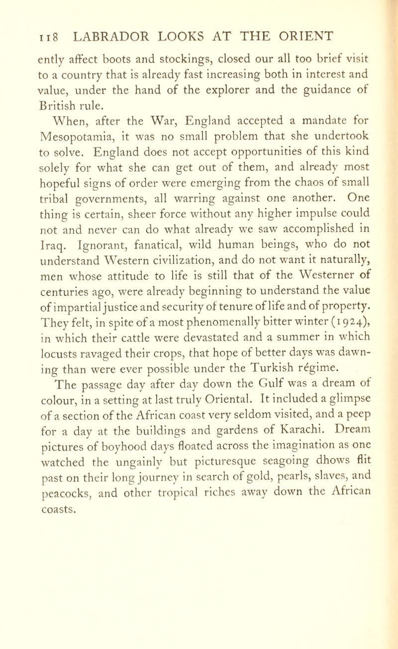 ently affect boots and stockings, closed our all too brief visit to a country that is already fast increasing both in interest and value, under the hand of the explorer and the guidance of British rule. When, after the War, England accepted a mandate for Mesopotamia, it was no small problem that she undertook to solve. England does not accept opportunities of this kind solely for what she can get out of them, and already most hopeful signs of order were emerging from the chaos of small tribal governments, all warring against one another. One thing is certain, sheer force without any higher impulse could not and never can do what already we saw accomplished in Iraq. Ignorant, fanatical, wild human beings, who do not understand Western civilization, and do not want it naturally, men whose attitude to life is still that of the Westerner of centuries ago, were already beginning to understand the value of impartial justice and security of tenure of life and of property. They felt, in spite of a most phenomenally bitter winter (i 924), in which their cattle were devastated and a summer in which locusts ravaged their crops, that hope of better days was dawn¬ ing than were ever possible under the Turkish regime. The passage day after day down the Gulf was a dream of colour, in a setting at last truly Oriental. It included a glimpse of a section of the African coast very seldom visited, and a peep for a day at the buildings and gardens of Karachi. Dream pictures of boyhood days floated across the imagination as one watched the ungainly but picturesque seagoing dhow's flit past on their long journey in search of gold, pearls, slaves, and peacocks, and other tropical riches away down the African coasts.