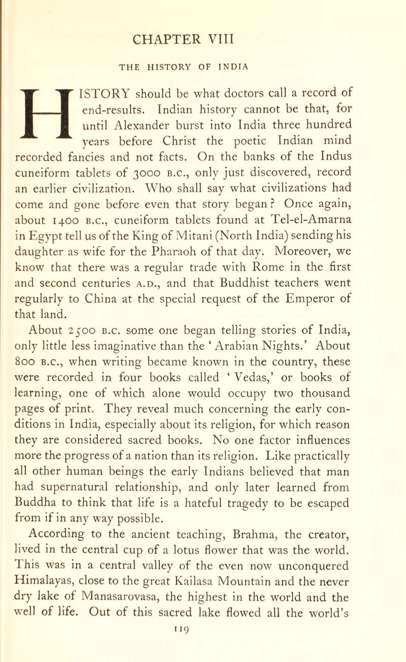 CHAPTER VIII THE HISTORY OF INDIA HISTORY should be what doctors call a record of end-results. Indian history cannot be that, for until Alexander burst into India three hundred years before Christ the poetic Indian mind recorded fancies and not facts. On the banks of the Indus cuneiform tablets of 3000 b.c., only just discovered, record an earlier civilization. Who shall say what civilizations had come and gone before even that story began ? Once again, about 1400 b.c., cuneiform tablets found at Tel-el-Amarna in Egypt tell us of the King of Mitani (North India) sending his daughter as wife for the Pharaoh of that day. Moreover, we know that there was a regular trade with Rome in the first and second centuries a.d., and that Buddhist teachers went regularly to China at the special request of the Emperor of that land. About 2500 b.c. some one began telling stories of India, only little less imaginative than the ‘ Arabian Nights.’ About 800 b.c., when writing became known in the country, these were recorded in four books called ‘ Vedas,’ or books of learning, one of which alone would occupy two thousand pages of print. They reveal much concerning the early con¬ ditions in India, especially about its religion, for which reason they are considered sacred books. No one factor influences more the progress of a nation than its religion. Like practically all other human beings the early Indians believed that man had supernatural relationship, and only later learned from Buddha to think that life is a hateful tragedy to be escaped from if in any way possible. According to the ancient teaching, Brahma, the creator, lived in the central cup of a lotus flower that was the world. This was in a central valley of the even now unconquered Himalayas, close to the great Kailasa Mountain and the never dry lake of Manasarovasa, the highest in the world and the well of life. Out of this sacred lake flowed all the world’s