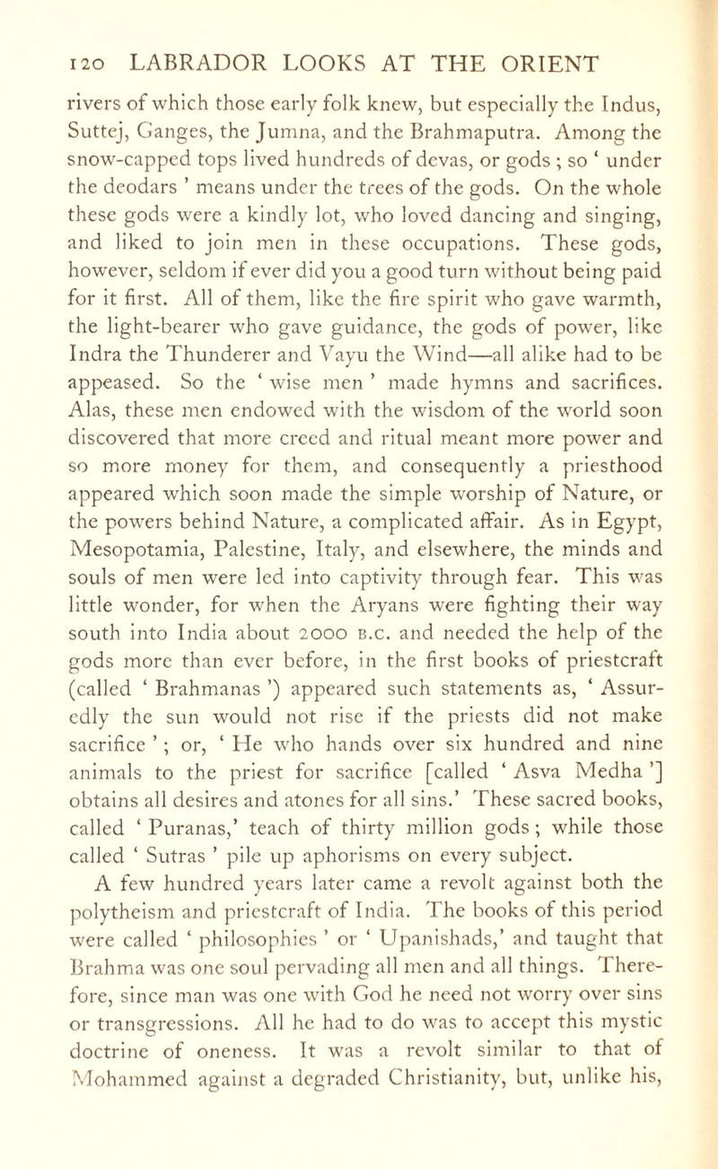 rivers of which those early folk knew, but especially the Indus, Suttej, Ganges, the Jumna, and the Brahmaputra. Among the snow-capped tops lived hundreds of devas, or gods ; so ‘ under the deodars ’ means under the trees of the gods. On the whole these gods were a kindly lot, who loved dancing and singing, and liked to join men in these occupations. These gods, however, seldom if ever did you a good turn without being paid for it first. All of them, like the fire spirit who gave warmth, the light-bearer who gave guidance, the gods of power, like Indra the Thunderer and Vayu the Wind—all alike had to be appeased. So the ‘ wise men ’ made hymns and sacrifices. Alas, these men endowed with the wisdom of the world soon discovered that more creed and ritual meant more power and so more money for them, and consequently a priesthood appeared which soon made the simple worship of Nature, or the powers behind Nature, a complicated affair. As in Egypt, Mesopotamia, Palestine, Italy, and elsewhere, the minds and souls of men were led into captivity through fear. This was little wonder, for when the Aryans were fighting their way south into India about 2000 b.c. and needed the help of the gods more than ever before, in the first books of priestcraft (called ‘ Brahmanas ’) appeared such statements as, ‘ Assur¬ edly the sun would not rise if the priests did not make sacrifice ’ ; or, ‘ He who hands over six hundred and nine animals to the priest for sacrifice [called ‘ Asva Medha ’] obtains all desires and atones for all sins.’ These sacred books, called ‘ Puranas,’ teach of thirty million gods; while those called ‘ Sutras ’ pile up aphorisms on every subject. A few hundred years later came a revolt against both the polytheism and priestcraft of India. The books of this period were called ‘ philosophies ’ or ‘ Upanishads,’ and taught that Brahma was one soul pervading all men and all things. T here- fore, since man was one with God he need not worry over sins or transgressions. All he had to do was to accept this mystic doctrine of oneness. It was a revolt similar to that of Mohammed against a degraded Christianity, but, unlike his,