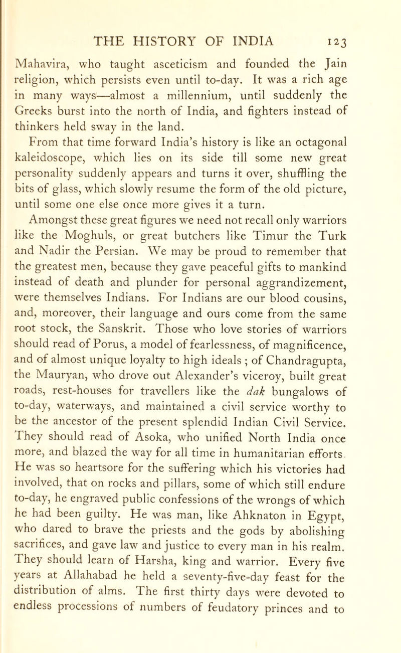 Mahavira, who taught asceticism and founded the Jain religion, which persists even until to-day. It was a rich age in many ways—almost a millennium, until suddenly the Greeks burst into the north of India, and fighters instead of thinkers held sway in the land. From that time forward India’s history is like an octagonal kaleidoscope, which lies on its side till some new great personality suddenly appears and turns it over, shuffling the bits of glass, which slowly resume the form of the old picture, until some one else once more gives it a turn. Amongst these great figures we need not recall only warriors like the Moghuls, or great butchers like Timur the Turk and Nadir the Persian. We may be proud to remember that the greatest men, because they gave peaceful gifts to mankind instead of death and plunder for personal aggrandizement, were themselves Indians. For Indians are our blood cousins, and, moreover, their language and ours come from the same root stock, the Sanskrit. Those who love stories of warriors should read of Porus, a model of fearlessness, of magnificence, and of almost unique loyalty to high ideals ; of Chandragupta, the Mauryan, who drove out Alexander’s viceroy, built great roads, rest-houses for travellers like the dak bungalows of to-day, waterways, and maintained a civil service worthy to be the ancestor of the present splendid Indian Civil Service. They should read of Asoka, who unified North India once more, and blazed the way for all time in humanitarian efforts He was so heartsore for the suffering which his victories had involved, that on rocks and pillars, some of which still endure to-day, he engraved public confessions of the wrongs of which he had been guilty. He was man, like Ahknaton in Egypt, who dared to brave the priests and the gods by abolishing sacrifices, and gave law and justice to every man in his realm. I hey should learn of Harsha, king and warrior. Every five years at Allahabad he held a seventy-five-day feast for the distribution of alms. The first thirty days were devoted to endless processions of numbers of feudatory princes and to