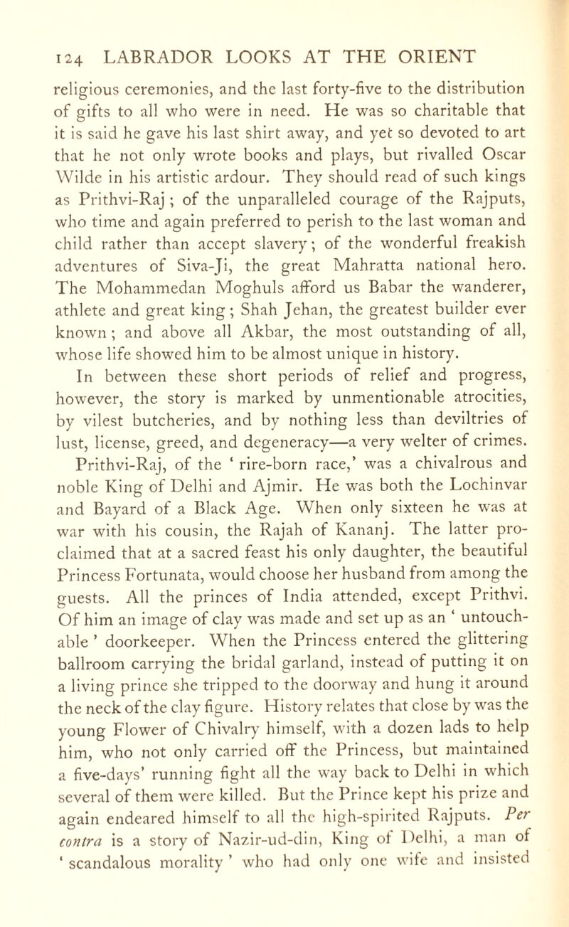 religious ceremonies, and the last forty-five to the distribution of gifts to all who were in need. He was so charitable that it is said he gave his last shirt away, and yet so devoted to art that he not only wrote books and plays, but rivalled Oscar Wilde in his artistic ardour. They should read of such kings as Prithvi-Raj ; of the unparalleled courage of the Rajputs, who time and again preferred to perish to the last woman and child rather than accept slavery; of the wonderful freakish adventures of Siva-Ji, the great Mahratta national hero. The Mohammedan Moghuls afford us Babar the wanderer, athlete and great king; Shah Jehan, the greatest builder ever known ; and above all Akbar, the most outstanding of all, whose life showed him to be almost unique in history. In between these short periods of relief and progress, however, the story is marked by unmentionable atrocities, by vilest butcheries, and by nothing less than deviltries of lust, license, greed, and degeneracy—a very welter of crimes. Prithvi-Raj, of the * rire-born race,’ was a chivalrous and noble King of Delhi and Ajmir. He was both the Lochinvar and Bayard of a Black Age. When only sixteen he was at war with his cousin, the Rajah of Kananj. The latter pro¬ claimed that at a sacred feast his only daughter, the beautiful Princess Fortunata, would choose her husband from among the guests. All the princes of India attended, except Prithvi. Of him an image of clay was made and set up as an ‘ untouch¬ able ’ doorkeeper. When the Princess entered the glittering ballroom carrying the bridal garland, instead of putting it on a living prince she tripped to the doorway and hung it around the neck of the clay figure. History relates that close by was the young Flower of Chivalry himself, with a dozen lads to help him, who not only carried off the Princess, but maintained a five-days’ running fight all the way back to Delhi in which several of them were killed. But the Prince kept his prize and again endeared himself to all the high-spirited Rajputs. Per contra is a story of Nazir-ud-din, King of Delhi, a man of ‘ scandalous morality ’ who had only one wife and insisted