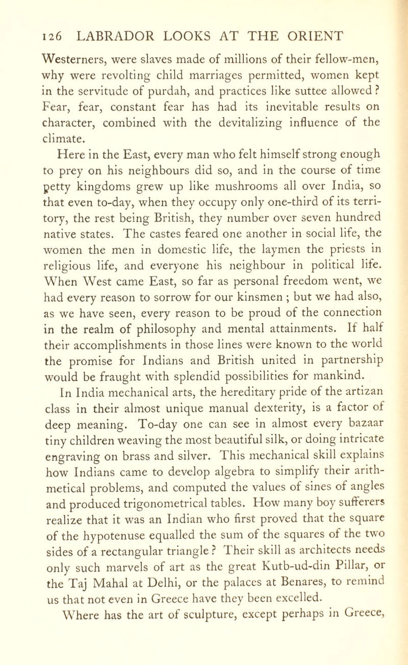 Westerners, were slaves made of millions of their fellow-men, why were revolting child marriages permitted, women kept in the servitude of purdah, and practices like suttee allowed ? Fear, fear, constant fear has had its inevitable results on character, combined with the devitalizing influence of the climate. Here in the East, every man who felt himself strong enough to prey on his neighbours did so, and in the course of time petty kingdoms grew up like mushrooms all over India, so that even to-day, when they occupy only one-third of its terri¬ tory, the rest being British, they number over seven hundred native states. The castes feared one another in social life, the women the men in domestic life, the laymen the priests in religious life, and everyone his neighbour in political life. When West came East, so far as personal freedom wrent, we had every reason to sorrow for our kinsmen ; but we had also, as we have seen, every reason to be proud of the connection in the realm of philosophy and mental attainments. If half their accomplishments in those lines were known to the world the promise for Indians and British united in partnership would be fraught with splendid possibilities for mankind. In India mechanical arts, the hereditary pride of the artizan class in their almost unique manual dexterity, is a factor of deep meaning. To-day one can see in almost every bazaar tiny children weaving the most beautiful silk, or doing intricate engraving on brass and silver. This mechanical skill explains how Indians came to develop algebra to simplify their arith¬ metical problems, and computed the values of sines of angles and produced trigonometrical tables. How many boy sufferers realize that it was an Indian who first proved that the square of the hypotenuse equalled the sum of the squares of the two sides of a rectangular triangle ? Their skill as architects needs only such marvels of art as the great Kutb-ud-din Pillar, or the Taj Mahal at Delhi, or the palaces at Benares, to remind us that not even in Greece have they been excelled. Where has the art of sculpture, except perhaps in Greece,