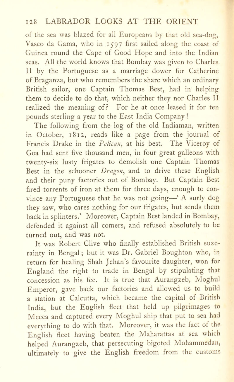 of the sea was blazed for all Europeans by that old sea-dog, Vasco da Gama, who in 1597 first sailed along the coast of Guinea round the Cape of Good Hope and into the Indian seas. All the world knows that Bombay was given to Charles II by the Portuguese as a marriage dower for Catherine of Braganza, but who remembers the share which an ordinary British sailor, one Captain Thomas Best, had in helping them to decide to do that, which neither they nor Charles II realized the meaning of? For he at once leased it for ten pounds sterling a year to the East India Company ! The following from the log of the old Indiaman, written in October, 1812, reads like a page from the journal of Francis Drake in the Pelican, at his best. The Viceroy of Goa had sent five thousand men, in four great galleons with twenty-six lusty frigates to demolish one Captain Thomas Best in the schooner Dragon, and to drive these English and their puny factories out of Bombay. But Captain Best fired torrents of iron at them for three days, enough to con¬ vince any Portuguese that he was not going—‘ A surly dog they saw, who cares nothing for our frigates, but sends them back in splinters.’ Moreover, Captain Best landed in Bombay, defended it against all comers, and refused absolutely to be turned out, and was not. It was Robert Clive who finally established British suze¬ rainty in Bengal; but it was Dr. Gabriel Boughton who, in return for healing Shah Jehan’s favourite daughter, won for England the right to trade in Bengal by stipulating that concession as his fee. It is true that Aurangzeb, Moghul Emperor, gave back our factories and allowed us to build a station at Calcutta, which became the capital of British India, but the English fleet that held up pilgrimages to Mecca and captured every Moghul ship that put to sea had everything to do with that. Moreover, it was the fact of the English fleet having beaten the Maharattas at sea which helped Aurangzeb, that persecuting bigoted Mohammedan, ultimately to give the English freedom from the customs