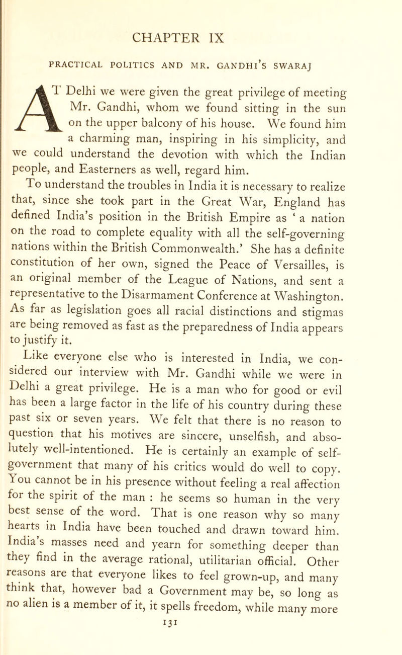 CHAPTER IX PRACTICAL POLITICS AND MR. GANDHl’s SWARAJ 4 T Delhi we were given the great privilege of meeting ,/jm Mr. Gandhi, whom we found sitting in the sun ^ on the upper balcony of his house. We found him a charming man, inspiring in his simplicity, and we could understand the devotion with which the Indian people, and Easterners as well, regard him. To understand the troubles in India it is necessary to realize that, since she took part in the Great War, England has defined India’s position in the British Empire as ‘ a nation on the road to complete equality with all the self-governing nations within the British Commonwealth.’ She has a definite constitution of her own, signed the Peace of Versailles, is an original member of the League of Nations, and sent a representative to the Disarmament Conference at Washington. As far as legislation goes all racial distinctions and stigmas are being removed as fast as the preparedness of India appears to justify it. Like everyone else who is interested in India, we con¬ sidered our interview with Mr. Gandhi while we were in Delhi a great privilege. He is a man who for good or evil has been a large factor in the life of his country during these past six or seven years. We felt that there is no reason to question that his motives are sincere, unselfish, and abso¬ lutely well-intentioned. He is certainly an example of self- government that many of his critics would do well to copy. ^ ou cannot be in his presence without feeling a real affection for the spirit of the man : he seems so human in the very best sense of the word. That is one reason why so many hearts in India have been touched and drawn toward him. India s masses need and yearn for something deeper than they find in the average rational, utilitarian official. Other reasons are that everyone likes to feel grown-up, and many think that, however bad a Government may be, so long as no alien is a member of it, it spells freedom, while many more