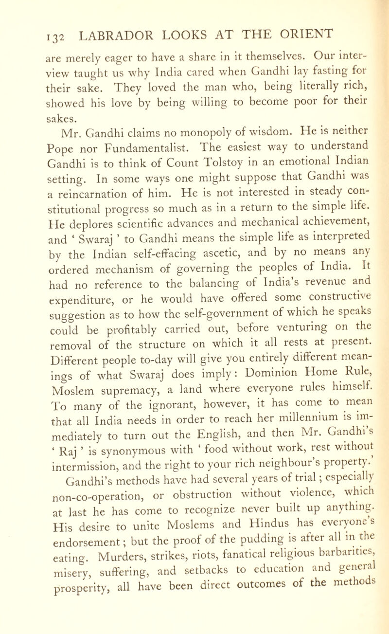 are merely eager to have a share in it themselves. Our inter¬ view taught us why India cared when Gandhi lay fasting for their sake. They loved the man who, being literally rich, showed his love by being willing to become poor for their sakes. Mr. Gandhi claims no monopoly of wisdom. He is neither Pope nor Fundamentalist. 1 he easiest wray to understand Gandhi is to think of Count Tolstoy in an emotional Indian setting. In some ways one might suppose that Gandhi was a reincarnation of him. He is not interested in steady con¬ stitutional progress so much as in a return to the simple life. He deplores scientific advances and mechanical achievement, and ‘ Swaraj ’ to Gandhi means the simple life as interpreted by the Indian self-effacing ascetic, and by no means any ordered mechanism of governing the peoples of India. It had no reference to the balancing of India s revenue and expenditure, or he would have offered some constructive suggestion as to how the self-government of which he speaks could be profitably carried out, before venturing on the removal of the structure on which it all rests at present. Different people to-day will give you entirely different mean¬ ings of what Swaraj does imply: Dominion Home Rule, Moslem supremacy, a land where everyone rules himself. To many of the ignorant, however, it has come to mean that all India needs in order to reach her millennium is im¬ mediately to turn out the English, and then Mr. Gandhis * Raj ’ is synonymous with ‘ food without wxirk, rest without intermission, and the right to your rich neighbour’s property. Gandhi’s methods have had several years of trial; especially non-co-operation, or obstruction without violence, which at last he has come to recognize never built up anything. His desire to unite Moslems and Hindus has everyone s endorsement; but the proof of the pudding is after all in the eating. Murders, strikes, riots, fanatical religious barbarities, misery, suffering, and setbacks to education and general prosperity, all have been direct outcomes of the methods