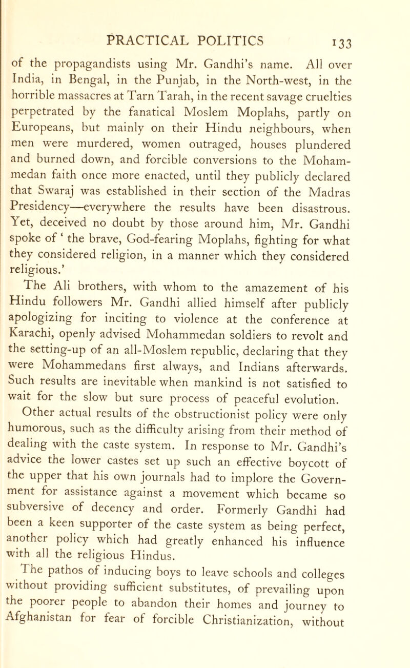 of the propagandists using Mr. Gandhi’s name. All over India, in Bengal, in the Punjab, in the North-west, in the horrible massacres at Tarn Tarah, in the recent savage cruelties perpetrated by the fanatical Moslem Moplahs, partly on Europeans, but mainly on their Hindu neighbours, when men were murdered, women outraged, houses plundered and burned down, and forcible conversions to the Moham¬ medan faith once more enacted, until they publicly declared that Swaraj was established in their section of the Madras Presidency—everywhere the results have been disastrous. Yet, deceived no doubt by those around him, Mr. Gandhi spoke of ‘ the brave, God-fearing Moplahs, fighting for what they considered religion, in a manner which they considered religious.’ The Ali brothers, with whom to the amazement of his Hindu followers Mr. Gandhi allied himself after publicly apologizing for inciting to violence at the conference at Karachi, openly advised Mohammedan soldiers to revolt and the setting-up of an all-Moslem republic, declaring that they were Mohammedans first always, and Indians afterwards. Such results are inevitable when mankind is not satisfied to wait for the slow but sure process of peaceful evolution. Other actual results of the obstructionist policy were only humorous, such as the difficulty arising from their method of dealing with the caste system. In response to Mr. Gandhi’s advice the lower castes set up such an effective boycott of the upper that his own journals had to implore the Govern¬ ment for assistance against a movement which became so subversive of decency and order. Formerly Gandhi had been a keen supporter of the caste system as being perfect, another policy which had greatly enhanced his influence with all the religious Hindus. The pathos of inducing boys to leave schools and colleges without providing sufficient substitutes, of prevailing upon the poorer people to abandon their homes and journey to Afghanistan for fear of forcible Christianization, without