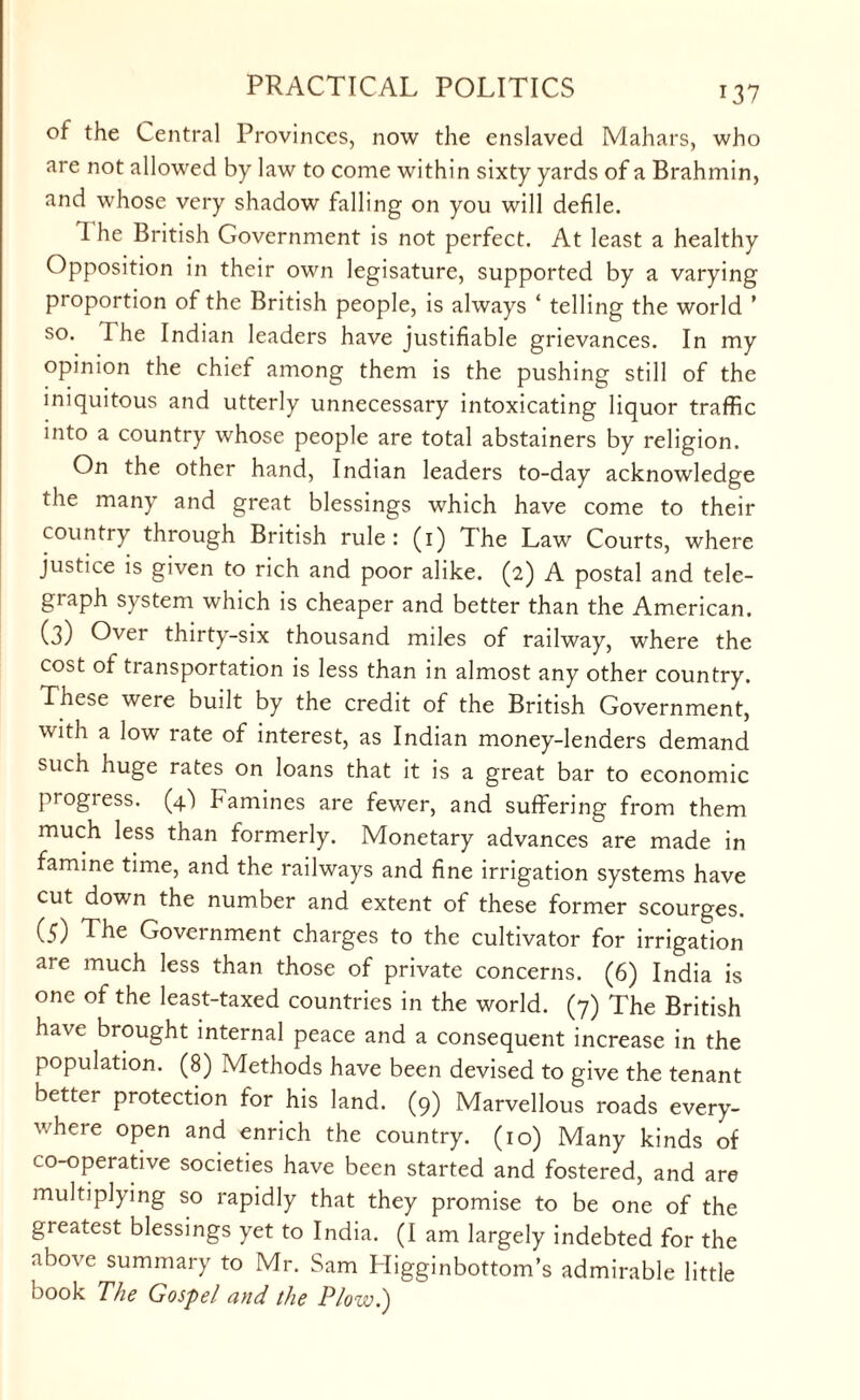 of the Central Provinces, now the enslaved Mahars, who are not allowed by law to come within sixty yards of a Brahmin, and whose very shadow falling on you will defile. 1 he British Government is not perfect. At least a healthy Opposition in their own legisature, supported by a varying proportion of the British people, is always ‘ telling the world ’ so. 1 he Indian leaders have justifiable grievances. In my opinion the chief among them is the pushing still of the iniquitous and utterly unnecessary intoxicating liquor traffic into a country whose people are total abstainers by religion. On the other hand, Indian leaders to-day acknowledge the many and great blessings which have come to their country through British rule: (1) The Law Courts, where justice is given to rich and poor alike. (2) A postal and tele¬ graph system which is cheaper and better than the American. (3) Over thirty-six thousand miles of railway, where the cost of transportation is less than in almost any other country. These were built by the credit of the British Government, with a low rate of interest, as Indian money-lenders demand such huge rates on loans that it is a great bar to economic progress. (4) Famines are fewer, and suffering from them much less than formerly. Monetary advances are made in famine time, and the railways and fine irrigation systems have cut down the number and extent of these former scourges. (5) The Government charges to the cultivator for irrigation are much less than those of private concerns. (6) India is one of the least-taxed countries in the world. (7) The British have brought internal peace and a consequent increase in the population. (8) Methods have been devised to give the tenant better protection for his land. (9) Marvellous roads every¬ where open and enrich the country. (10) Many kinds of co-operative societies have been started and fostered, and are multiplying so rapidly that they promise to be one of the greatest blessings yet to India. (I am largely indebted for the above summary to Mr. Sam Higginbottom’s admirable little book The Gospel and the Plow.)