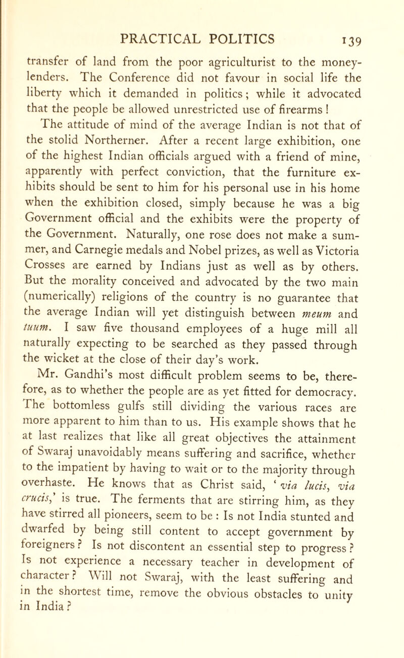 transfer of land from the poor agriculturist to the money¬ lenders. The Conference did not favour in social life the liberty which it demanded in politics; while it advocated that the people be allowed unrestricted use of firearms ! The attitude of mind of the average Indian is not that of the stolid Northerner. After a recent large exhibition, one of the highest Indian officials argued with a friend of mine, apparently with perfect conviction, that the furniture ex¬ hibits should be sent to him for his personal use in his home when the exhibition closed, simply because he was a big Government official and the exhibits were the property of the Government. Naturally, one rose does not make a sum¬ mer, and Carnegie medals and Nobel prizes, as well as Victoria Crosses are earned by Indians just as well as by others. But the morality conceived and advocated by the two main (numerically) religions of the country is no guarantee that the average Indian will yet distinguish between meum and tuum. I saw five thousand employees of a huge mill all naturally expecting to be searched as they passed through the wicket at the close of their day’s work. Mr. Gandhi’s most difficult problem seems to be, there¬ fore, as to whether the people are as yet fitted for democracy. The bottomless gulfs still dividing the various races are more apparent to him than to us. His example shows that he at last realizes that like all great objectives the attainment of Swaraj unavoidably means suffering and sacrifice, whether to the impatient by having to wait or to the majority through overhaste. He knows that as Christ said, ‘ via Juris, via cruris, is true. The ferments that are stirring him, as they have stirred all pioneers, seem to be : Is not India stunted and dwarfed by being still content to accept government by foreigners ? Is not discontent an essential step to progress ? Is not experience a necessary teacher in development of character ? Will not Swaraj, with the least suffering and in the shortest time, remove the obvious obstacles to unity in India ?