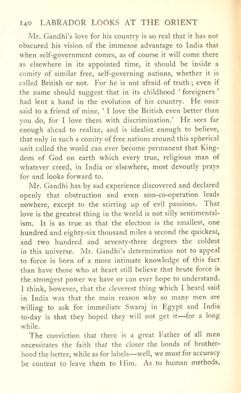 Mr. Gandhi’s love for his country is so real that it has not obscured his vision of the immense advantage to India that when self-government comes, as of course it will come there as elsewhere in its appointed time, it should be inside a comity of similar free, self-governing nations, whether it is called British or not. For he is not afraid of truth ; even if the name should suggest that in its childhood ‘ foreigners ’ had lent a hand in the evolution of his country. He once said to a friend of mine, ‘ I love the British even better than you do, for I love them with discrimination.’ He sees far enough ahead to realize, and is idealist enough to believe, that only in such a comity of free nations around this spherical unit called the world can ever become permanent that King¬ dom of God on earth which every true, religious man of whatever creed, in India or elsewhere, most devoutly prays for and looks forward to. Mr. Gandhi has by sad experience discovered and declared openly that obstruction and even non-co-operation leads nowhere, except to the stirring up of evil passions. That love is the greatest thing in the world is not silly sentimental¬ ism. It is as true as that the electron is the smallest, one hundred and eighty-six thousand miles a second the quickest, and two hundred and seventy-three degrees the coldest in this universe. Mr. Gandhi’s determination not to appeal to force is born of a more intimate knowledge of this tact than have those who at heart still believe that brute force is the strongest power we have or can ever hope to understand. I think, however, that the cleverest thing which I heard said in India was that the main reason why so many men are willing to ask for immediate Swaraj in Egypt and India to-day is that they hoped they will not get it—for a long while. The conviction that there is a great bather of all men necessitates the faith that the closer the bonds of brother¬ hood the better, while as for labels—well, we must for accuracy be content to leave them to Him. As to human methods,