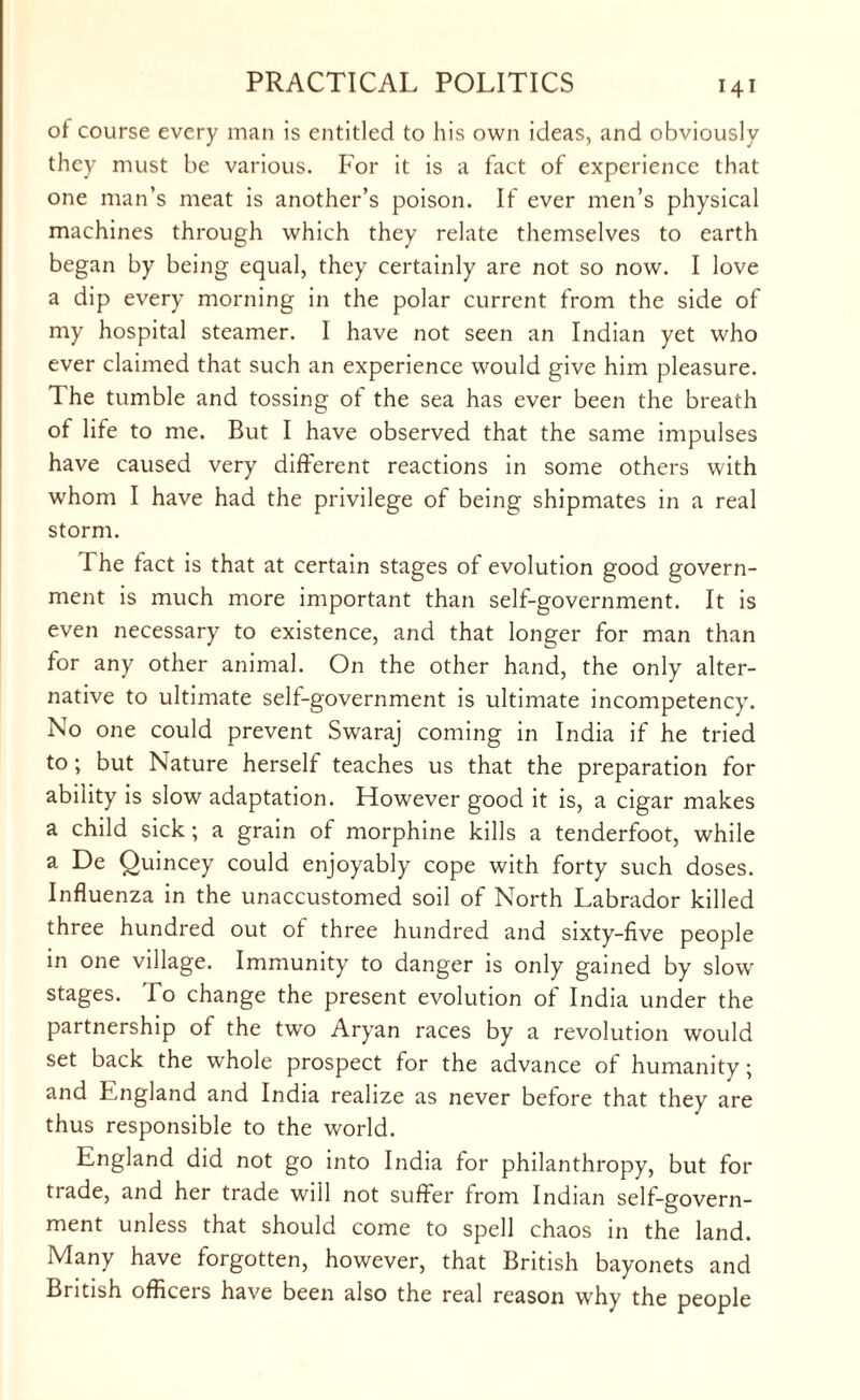 of course every man is entitled to his own ideas, and obviously they must be various. For it is a fact of experience that one man’s meat is another’s poison. If ever men’s physical machines through which they relate themselves to earth began by being equal, they certainly are not so now. I love a dip every morning in the polar current from the side of my hospital steamer. I have not seen an Indian yet who ever claimed that such an experience would give him pleasure. The tumble and tossing ot the sea has ever been the breath of life to me. But I have observed that the same impulses have caused very different reactions in some others with whom I have had the privilege of being shipmates in a real storm. The tact is that at certain stages of evolution good govern¬ ment is much more important than self-government. It is even necessary to existence, and that longer for man than for any other animal. On the other hand, the only alter¬ native to ultimate self-government is ultimate incompetency. No one could prevent Swaraj coming in India if he tried to ; but Nature herself teaches us that the preparation for ability is slow adaptation. However good it is, a cigar makes a child sick; a grain of morphine kills a tenderfoot, while a De Quincey could enjoyably cope with forty such doses. Influenza in the unaccustomed soil of North Labrador killed three hundred out of three hundred and sixty-five people in one village. Immunity to danger is only gained by slow stages. To change the present evolution of India under the partnership of the twro Aryan races by a revolution would set back the whole prospect for the advance of humanity; and England and India realize as never before that they are thus responsible to the world. England did not go into India for philanthropy, but for trade, and her trade will not suffer from Indian self-govern¬ ment unless that should come to spell chaos in the land. Many have forgotten, however, that British bayonets and British officers have been also the real reason why the people