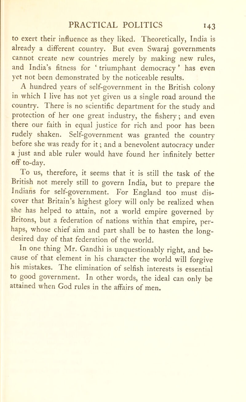 to exert their influence as they liked. Theoretically, India is already a different country. But even Swaraj governments cannot create new countries merely by making new rules, and India’s fitness for ‘ triumphant democracy ’ has even yet not been demonstrated by the noticeable results. A hundred years of self-government in the British colony in which I live has not yet given us a single road around the country. I here is no scientific department for the study and protection of her one great industry, the fishery; and even there our faith in equal justice for rich and poor has been rudely shaken. Self-government was granted the country before she was ready for it; and a benevolent autocracy under a just and able ruler would have found her infinitely better off to-day. To us, therefore, it seems that it is still the task of the British not merely still to govern India, but to prepare the Indians for self-government. For England too must dis¬ cover that Britain’s highest glory will only be realized when she has helped to attain, not a world empire governed by Britons, but a federation of nations within that empire, per¬ haps, whose chief aim and part shall be to hasten the long- desired day of that federation of the world. In one thing Mr. Gandhi is unquestionably right, and be¬ cause of that element in his character the wrorld will forgive his mistakes. 1 he elimination of selfish interests is essential to good government. In other words, the ideal can only be attained when God rules in the affairs of men.