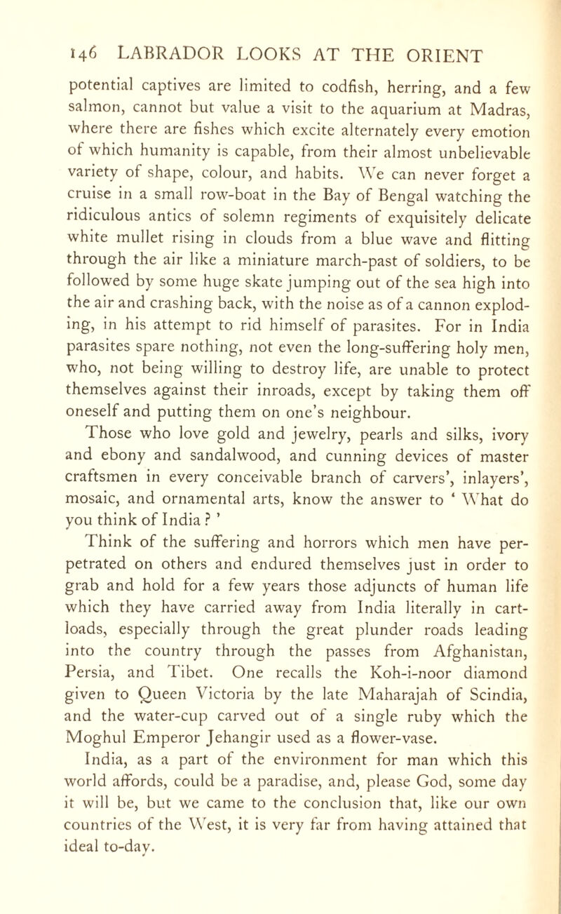 potential captives are limited to codfish, herring, and a few salmon, cannot but value a visit to the aquarium at Madras, where there are fishes which excite alternately every emotion ot which humanity is capable, from their almost unbelievable variety of shape, colour, and habits. We can never forget a cruise in a small row-boat in the Bay of Bengal watching the ridiculous antics of solemn regiments of exquisitely delicate white mullet rising in clouds from a blue wave and flitting through the air like a miniature march-past of soldiers, to be followed by some huge skate jumping out of the sea high into the air and crashing back, with the noise as of a cannon explod¬ ing, in his attempt to rid himself of parasites. For in India parasites spare nothing, not even the long-suffering holy men, who, not being willing to destroy life, are unable to protect themselves against their inroads, except by taking them off oneself and putting them on one’s neighbour. Those who love gold and jewelry, pearls and silks, ivory and ebony and sandalwood, and cunning devices of master craftsmen in every conceivable branch of carvers’, inlayers’, mosaic, and ornamental arts, know the answer to 4 What do you think of India ? ’ Think of the suffering and horrors which men have per¬ petrated on others and endured themselves just in order to grab and hold for a few years those adjuncts of human life which they have carried away from India literally in cart¬ loads, especially through the great plunder roads leading into the country through the passes from Afghanistan, Persia, and Tibet. One recalls the Koh-i-noor diamond given to Queen Victoria by the late Maharajah of Scindia, and the water-cup carved out of a single ruby which the Moghul Emperor Jehangir used as a flower-vase. India, as a part ot the environment for man which this world affords, could be a paradise, and, please God, some day it will be, but we came to the conclusion that, like our own countries of the W est, it is very tar from having attained that ideal to-dav.
