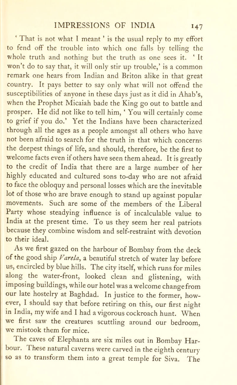 ‘ That is not what I meant ’ is the usual reply to my effort to fend off' the trouble into which one falls by telling the whole truth and nothing but the truth as one sees it. ‘ It won’t do to say that, it will only stir up trouble,’ is a common remark one hears from Indian and Briton alike in that great country. It pays better to say only what will not offend the susceptibilities of anyone in these days just as it did in Ahab’s, when the Prophet Micaiah bade the King go out to battle and prosper. He did not like to tell him, ‘ You will certainly come to grief if you do.’ Yet the Indians have been characterized through all the ages as a people amongst all others who have not been afraid to search for the truth in that which concerns the deepest things of life, and should, therefore, be the first to welcome facts even if others have seen them ahead. It is greatly to the credit of India that there are a large number of her highly educated and cultured sons to-day who are not afraid to face the obloquy and personal losses which are the inevitable lot of those who are brave enough to stand up against popular movements. Such are some of the members of the Liberal Party whose steadying influence is of incalculable value to India at the present time. To us they seem her real patriots because they combine wisdom and self-restraint with devotion to their ideal. As we first gazed on the harbour of Bombay from the deck of the good ship Farela, a beautiful stretch of water lay before us, encircled by blue hills. The city itself, which runs for miles along the water-front, looked clean and glistening, with imposing buildings, while our hotel was a welcome change from our late hostelry at Baghdad. In justice to the former, how¬ ever, I should say that before retiring on this, our first night in India, my wife and I had a vigorous cockroach hunt. When we first saw the creatures scuttling around our bedroom, we mistook them for mice. 1 he caves of Elephanta are six miles out in Bombay Har¬ bour. These natural caverns were carved in the eighth century so as to transform them into a great temple for Siva. The