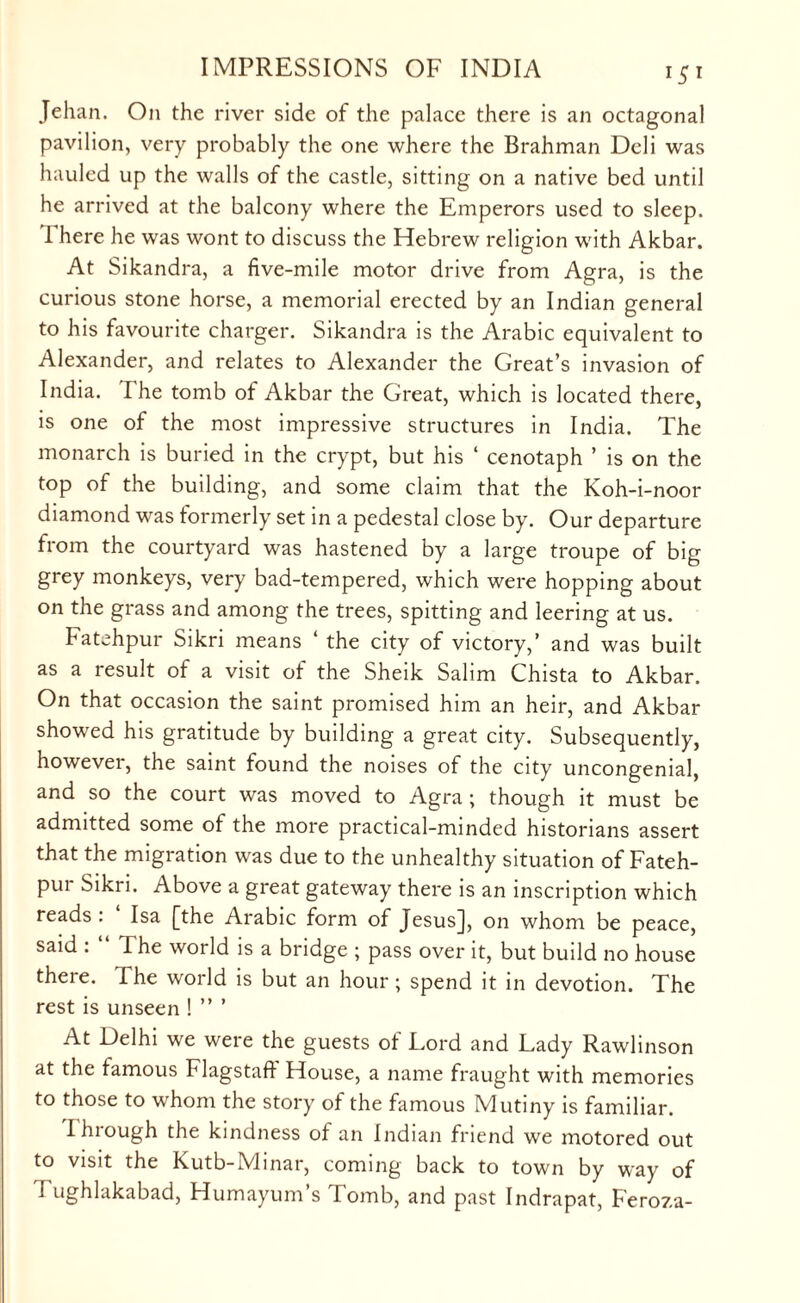Jehan. On the river side of the palace there is an octagonal pavilion, very probably the one where the Brahman Deli was hauled up the walls of the castle, sitting on a native bed until he arrived at the balcony where the Emperors used to sleep. There he was wont to discuss the Hebrew religion with Akbar. At Sikandra, a five-mile motor drive from Agra, is the curious stone horse, a memorial erected by an Indian general to his favourite charger. Sikandra is the Arabic equivalent to Alexander, and relates to Alexander the Great’s invasion of India. I he tomb of Akbar the Great, which is located there, is one of the most impressive structures in India. The monarch is buried in the crypt, but his ‘ cenotaph ’ is on the top of the building, and some claim that the Koh-i-noor diamond was formerly set in a pedestal close by. Our departure from the courtyard was hastened by a large troupe of big grey monkeys, very bad-tempered, which were hopping about on the grass and among the trees, spitting and leering at us. Fatehpur Sikri means 4 the city of victory,’ and was built as a result of a visit of the Sheik Salim Chista to Akbar. On that occasion the saint promised him an heir, and Akbar showed his gratitude by building a great city. Subsequently, however, the saint found the noises of the city uncongenial, and so the court was moved to Agra ; though it must be admitted some of the more practical-minded historians assert that the migration was due to the unhealthy situation of Fateh¬ pur Sikri. Above a great gateway there is an inscription which reads . Isa [the Arabic form of Jesus], on whom be peace, said . The world is a bridge ; pass over it, but build no house there. The world is but an hour; spend it in devotion. The rest is unseen ! ” ’ At Delhi we were the guests of Lord and Lady Rawlinson at the famous Flagstaft House, a name fraught with memories to those to whom the story of the famous Mutiny is familiar. rhrough the kindness of an Indian friend we motored out to visit the Kutb-Minar, coming back to town by way of Tughlakabad, Humayum’s Tomb, and past Indrapat, Feroza-