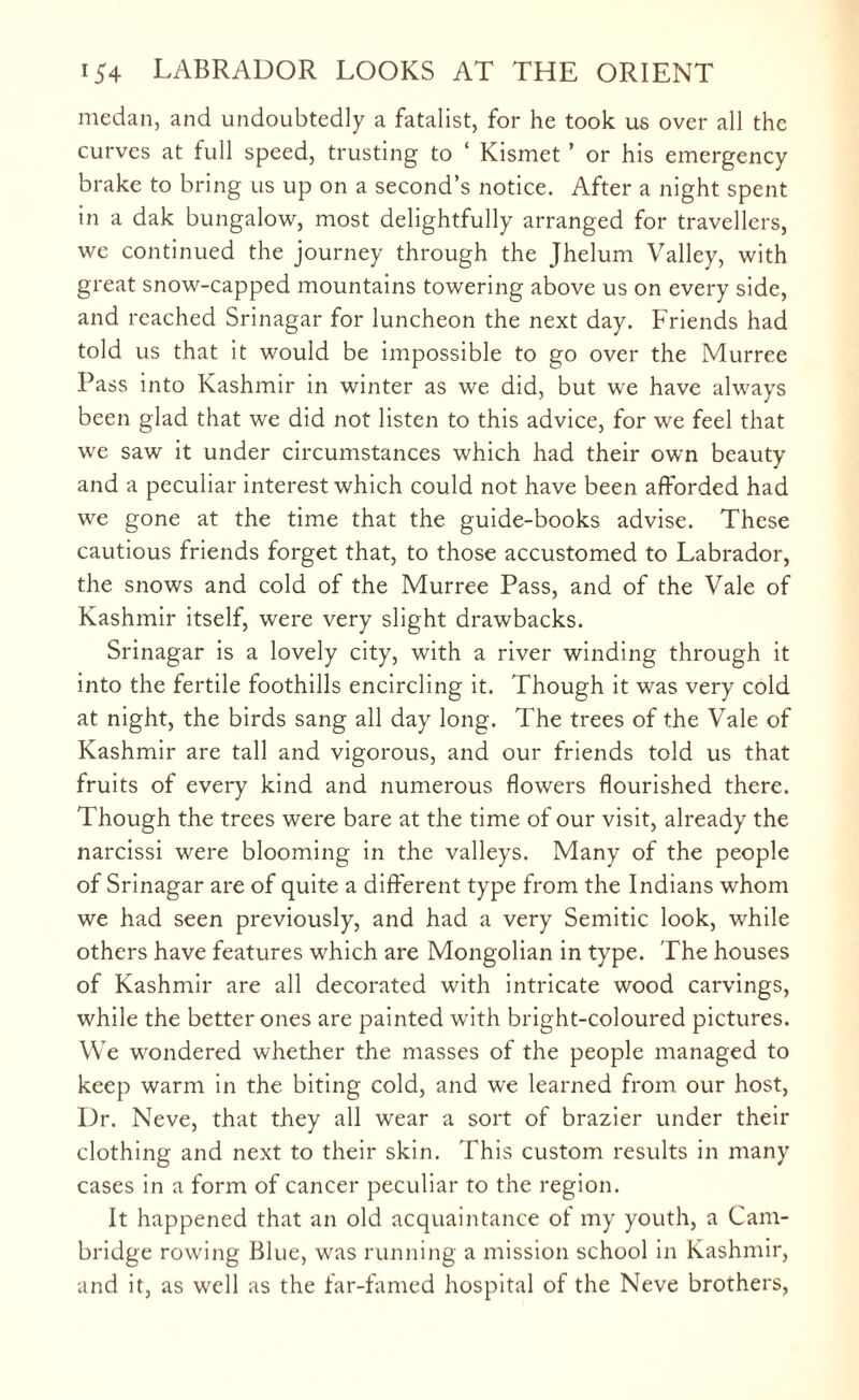 medan, and undoubtedly a fatalist, for he took us over all the curves at full speed, trusting to ‘ Kismet ’ or his emergency brake to bring us up on a second’s notice. After a night spent in a dak bungalow, most delightfully arranged for travellers, we continued the journey through the Jhelum Valley, with great snow-capped mountains towering above us on every side, and reached Srinagar for luncheon the next day. Friends had told us that it would be impossible to go over the Murree Pass into Kashmir in winter as we did, but we have always been glad that we did not listen to this advice, for we feel that we saw it under circumstances which had their own beauty and a peculiar interest which could not have been afforded had we gone at the time that the guide-books advise. These cautious friends forget that, to those accustomed to Labrador, the snows and cold of the Murree Pass, and of the Vale of Kashmir itself, were very slight drawbacks. Srinagar is a lovely city, with a river winding through it into the fertile foothills encircling it. Though it was very cold at night, the birds sang all day long. The trees of the Vale of Kashmir are tall and vigorous, and our friends told us that fruits of every kind and numerous flowers flourished there. Though the trees were bare at the time of our visit, already the narcissi were blooming in the valleys. Many of the people of Srinagar are of quite a different type from the Indians whom we had seen previously, and had a very Semitic look, while others have features which are Mongolian in type. The houses of Kashmir are all decorated with intricate wood carvings, while the better ones are painted with bright-coloured pictures. We wondered whether the masses of the people managed to keep warm in the biting cold, and we learned from our host, Dr. Neve, that they all wear a sort of brazier under their clothing and next to their skin. This custom results in many cases in a form of cancer peculiar to the region. It happened that an old acquaintance of my youth, a Cam¬ bridge rowing Blue, was running a mission school in Kashmir, and it, as well as the far-famed hospital of the Neve brothers,