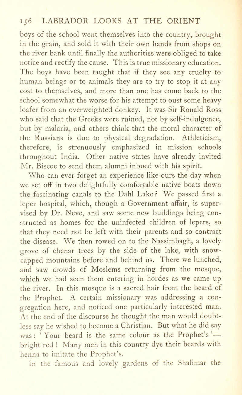 boys of the school went themselves into the country, brought in the grain, and sold it with their own hands from shops on the river bank until finally the authorities were obliged to take notice and rectify the cause. This is true missionary education. The boys have been taught that if they see any cruelty to human beings or to animals they are to try to stop it at any cost to themselves, and more than one has come back to the school somewhat the worse for his attempt to oust some heavy loafer from an overweighted donkey. It was Sir Ronald Ross who said that the Greeks were ruined, not by self-indulgence, but by malaria, and others think that the moral character of the Russians is due to physical degradation. Athleticism, therefore, is strenuously emphasized in mission schools throughout India. Other native states have already invited Mr. Biscoe to send them alumni inbued with his spirit. Who can ever forget an experience like ours the day when we set off in two delightfully comfortable native boats down the fascinating canals to the Dahl Lake? We passed first a leper hospital, which, though a Government affair, is super¬ vised by Dr. Neve, and saw some new buildings being con¬ structed as homes for the uninfected children of lepers, so that they need not be left with their parents and so contract the disease. We then rowed on to the Nassimbagh, a lovely grove of chenar trees by the side of the lake, with snow¬ capped mountains before and behind us. There we lunched, and saw crowds of Moslems returning from the mosque, which we had seen them entering in hordes as we came up the river. In this mosque is a sacred hair from the beard ot the Prophet. A certain missionary was addressing a con¬ gregation here, and noticed one particularly interested man. At the end of the discourse he thought the man would doubt¬ less say he wished to become a Christian. But what he did say was: ‘Your beard is the same colour as the Prophet’s’— bright red ! Many men in this country dye their beards with henna to imitate the Prophet’s. In the famous and lovely gardens of the Shalimar the