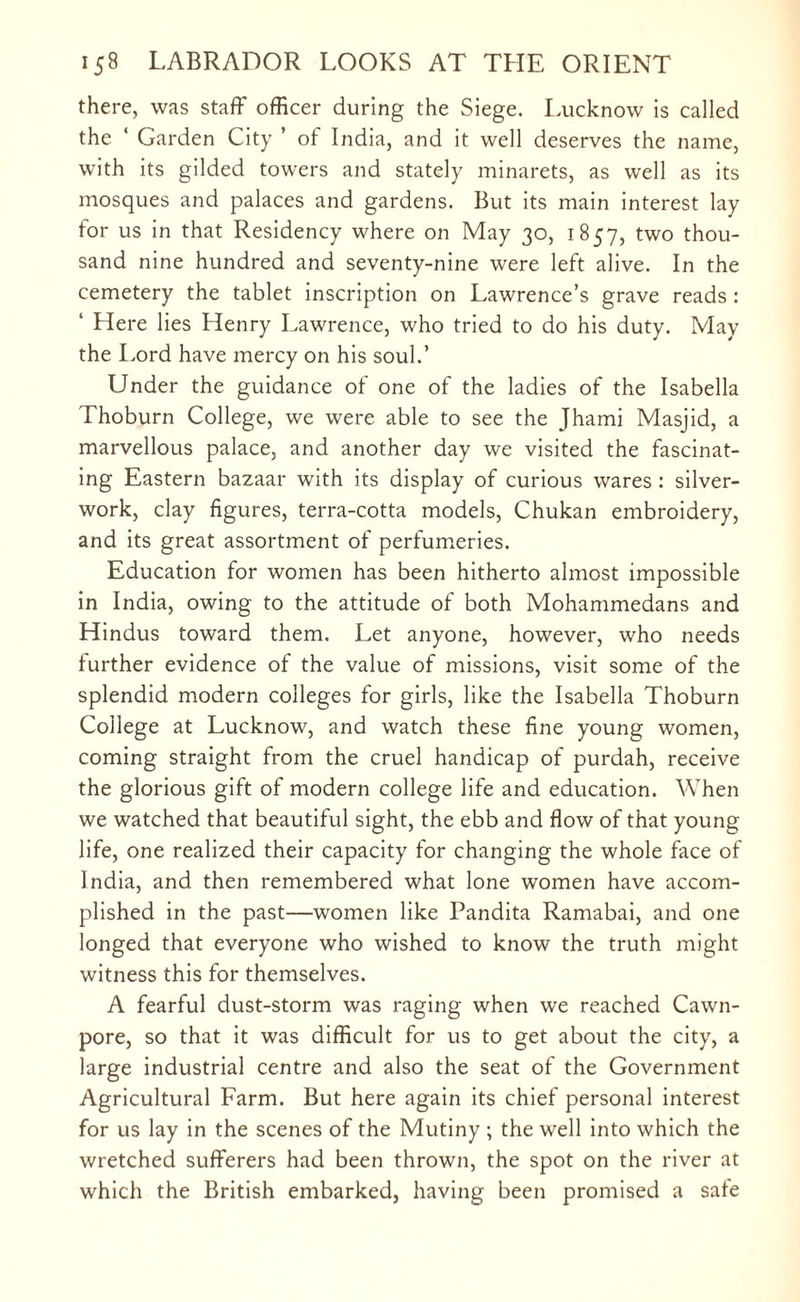 there, was staff officer during the Siege. Lucknow is called the ‘ Garden City ’ of India, and it well deserves the name, with its gilded towers and stately minarets, as well as its mosques and palaces and gardens. But its main interest lay for us in that Residency where on May 30, 1857, two thou¬ sand nine hundred and seventy-nine were left alive. In the cemetery the tablet inscription on Lawrence’s grave reads : ‘ Here lies Henry Lawrence, who tried to do his duty. May the Lord have mercy on his soul.’ Under the guidance of one of the ladies of the Isabella Thoburn College, we were able to see the Jhami Masjid, a marvellous palace, and another day we visited the fascinat¬ ing Eastern bazaar with its display of curious wares : silver- work, clay figures, terra-cotta models, Chukan embroidery, and its great assortment of perfumeries. Education for women has been hitherto almost impossible in India, owing to the attitude of both Mohammedans and Hindus toward them. Let anyone, however, who needs further evidence of the value of missions, visit some of the splendid modern colleges for girls, like the Isabella Thoburn College at Lucknow, and watch these fine young women, coming straight from the cruel handicap of purdah, receive the glorious gift of modern college life and education. When we watched that beautiful sight, the ebb and flow of that young life, one realized their capacity for changing the whole face of India, and then remembered what lone women have accom¬ plished in the past—women like Pandita Ramabai, and one longed that everyone who wished to know the truth might witness this for themselves. A fearful dust-storm was raging when we reached Cawn- pore, so that it was difficult for us to get about the city, a large industrial centre and also the seat of the Government Agricultural Farm. But here again its chief personal interest for us lay in the scenes of the Mutiny ; the well into which the wretched sufferers had been thrown, the spot on the river at which the British embarked, having been promised a safe