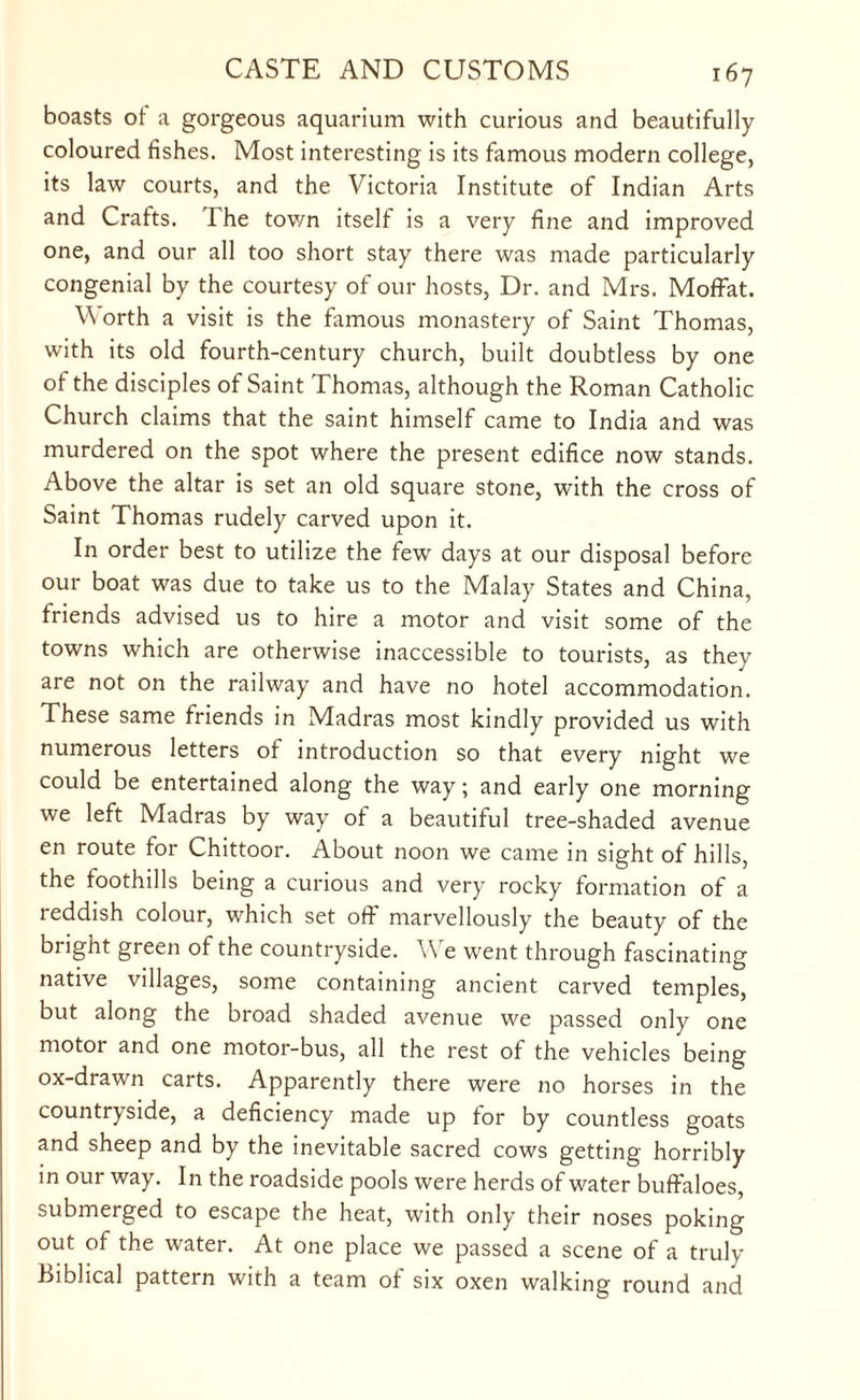 boasts ot a gorgeous aquarium with curious and beautifully coloured fishes. Most interesting is its famous modern college, its law courts, and the Victoria Institute of Indian Arts and Crafts. 1 he town itself is a very fine and improved one, and our all too short stay there was made particularly congenial by the courtesy of our hosts, Dr. and Mrs. Moffat. V orth a visit is the famous monastery of Saint Thomas, with its old fourth-century church, built doubtless by one of the disciples of Saint Thomas, although the Roman Catholic Church claims that the saint himself came to India and was murdered on the spot where the present edifice now stands. Above the altar is set an old square stone, with the cross of Saint Thomas rudely carved upon it. In order best to utilize the few days at our disposal before our boat was due to take us to the Malay States and China, friends advised us to hire a motor and visit some of the towns which are otherwise inaccessible to tourists, as they are not on the railway and have no hotel accommodation. These same friends in Madras most kindly provided us with numerous letters of introduction so that every night we could be entertained along the way; and early one morning we left Madras by way of a beautiful tree-shaded avenue en route for Chittoor. About noon we came in sight of hills, the foothills being a curious and very rocky formation of a reddish colour, which set off marvellously the beauty of the bright green of the countryside. V e went through fascinating native villages, some containing ancient carved temples, but along the broad shaded avenue we passed only one motor and one motor-bus, all the rest of the vehicles being ox-drawn carts. Apparently there were no horses in the countryside, a deficiency made up for by countless goats and sheep and by the inevitable sacred cows getting horribly in our way. In the roadside pools were herds of water buffaloes, submerged to escape the heat, with only their noses poking out of the water. At one place we passed a scene of a truly Biblical pattern with a team ot six oxen walking round and