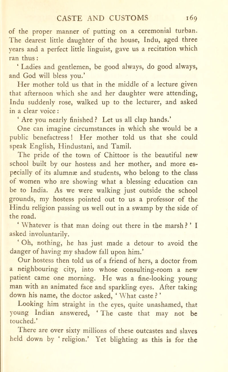 of the proper manner of putting on a ceremonial turban. The dearest little daughter of the house, Indu, aged three years and a perfect little linguist, gave us a recitation which ran thus: ‘ Ladies and gentlemen, be good always, do good always, and God will bless you.’ Her mother told us that in the middle of a lecture given that afternoon which she and her daughter were attending, Indu suddenly rose, walked up to the lecturer, and asked in a clear voice : 4 Are you nearly finished? Let us all clap hands.’ One can imagine circumstances in which she would be a public benefactress! Her mother told us that she could speak English, Hindustani, and Tamil. The pride of the town of Chittoor is the beautiful new school built by our hostess and her mother, and more es¬ pecially of its alumnae and students, who belong to the class of women who are showing what a blessing education can be to India. As we were walking just outside the school grounds, my hostess pointed out to us a professor of the Hindu religion passing us well out in a swamp by the side of the road. 4 Whatever is that man doing out there in the marsh ? ’ I asked involuntarily. 4 Oh, nothing, he has just made a detour to avoid the danger of having my shadow fall upon him.’ Our hostess then told us of a friend of hers, a doctor from a neighbouring city, into whose consulting-room a new patient came one morning. He was a fine-looking young man with an animated face and sparkling eyes. After taking down his name, the doctor asked, 4 What caste ? ’ Looking him straight in the eyes, quite unashamed, that young Indian answered, 4 The caste that may not be touched.’ There are over sixty millions of these outcastes and slaves held down by 4 religion.’ Yet blighting as this is for the