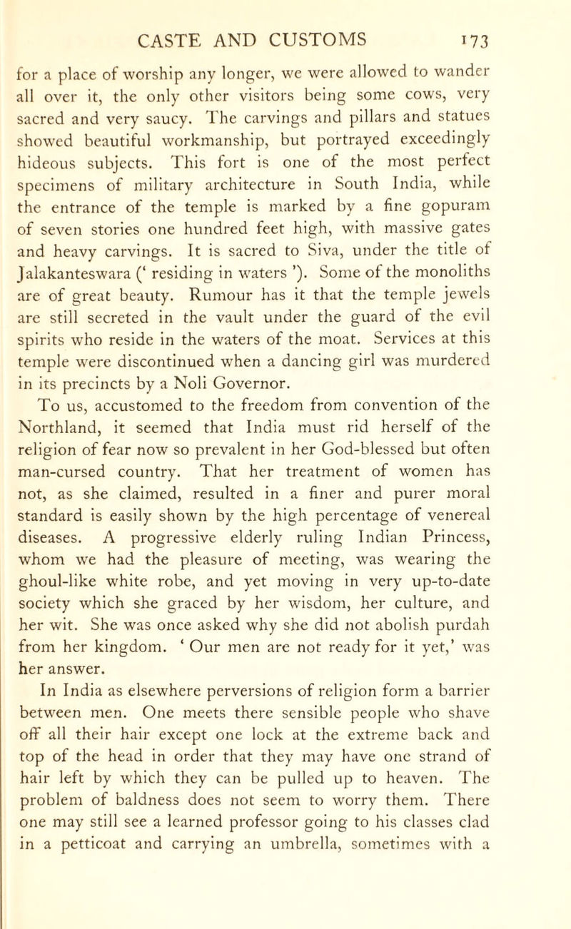 for a place of worship any longer, we were allowed to wander all over it, the only other visitors being some cows, very sacred and very saucy. The carvings and pillars and statues showed beautiful workmanship, but portrayed exceedingly hideous subjects. This fort is one of the most perfect specimens of military architecture in South India, while the entrance of the temple is marked by a fine gopuram of seven stories one hundred feet high, with massive gates and heavy carvings. It is sacred to Siva, under the title ot Jalakanteswara (‘ residing in waters ’). Some ot the monoliths are of great beauty. Rumour has it that the temple jewels are still secreted in the vault under the guard of the evil spirits who reside in the waters of the moat. Services at this temple were discontinued when a dancing girl was murdered in its precincts by a Noli Governor. To us, accustomed to the freedom from convention of the Northland, it seemed that India must rid herself of the religion of fear now so prevalent in her God-blessed but often man-cursed country. That her treatment of women has not, as she claimed, resulted in a finer and purer moral standard is easily shown by the high percentage of venereal diseases. A progressive elderly ruling Indian Princess, whom w'e had the pleasure of meeting, was wearing the ghoul-like white robe, and yet moving in very up-to-date society which she graced by her wisdom, her culture, and her wit. She was once asked why she did not abolish purdah from her kingdom. ‘ Our men are not ready for it yet,’ was her answer. In India as elsewhere perversions of religion form a barrier between men. One meets there sensible people who shave off all their hair except one lock at the extreme back and top of the head in order that they may have one strand of hair left by which they can be pulled up to heaven. The problem of baldness does not seem to worry them. There one may still see a learned professor going to his classes clad in a petticoat and carrying an umbrella, sometimes with a