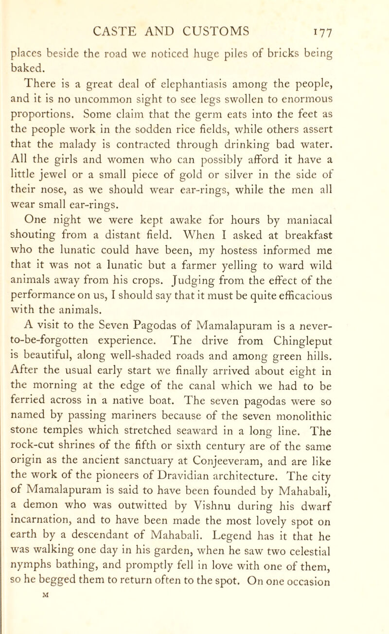 places beside the road we noticed huge piles of bricks being baked. There is a great deal of elephantiasis among the people, and it is no uncommon sight to see legs swollen to enormous proportions. Some claim that the germ eats into the feet as the people work in the sodden rice fields, while others assert that the malady is contracted through drinking bad water. All the girls and women who can possibly afford it have a little jewel or a small piece of gold or silver in the side of their nose, as we should wear ear-rings, while the men all wear small ear-rings. One night we were kept awake for hours by maniacal shouting from a distant field. When I asked at breakfast who the lunatic could have been, my hostess informed me that it was not a lunatic but a farmer yelling to ward wild animals away from his crops. Judging from the effect of the performance on us, I should say that it must be quite efficacious with the animals. A visit to the Seven Pagodas of Mamalapuram is a never- to-be-forgotten experience. The drive from Chingleput is beautiful, along well-shaded roads and among green hills. After the usual early start we finally arrived about eight in the morning at the edge of the canal which we had to be ferried across in a native boat. The seven pagodas were so named by passing mariners because of the seven monolithic stone temples which stretched seaward in a long line. The rock-cut shrines of the fifth or sixth century are of the same origin as the ancient sanctuary at Conjeeveram, and are like the work of the pioneers of Dravidian architecture. The city of Mamalapuram is said to have been founded by Mahabali, a demon who was outwitted by Vishnu during his dwarf incarnation, and to have been made the most lovely spot on earth by a descendant of Mahabali. Legend has it that he was walking one day in his garden, when he saw two celestial nymphs bathing, and promptly fell in love with one of them, so he begged them to return often to the spot. On one occasion M