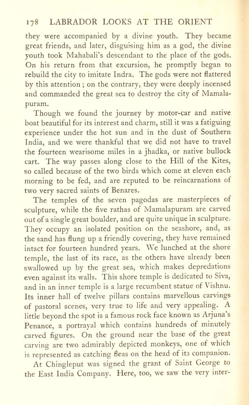 they were accompanied by a divine youth. They became great friends, and later, disguising him as a god, the divine youth took Mahabali’s descendant to the place of the gods. On his return from that excursion, he promptly began to rebuild the city to imitate Indra. The gods were not flattered by this attention ; on the contrary, they were deeply incensed and commanded the great sea to destroy the city of Mamala- puram. Though we found the journey by motor-car and native boat beautiful for its interest and charm, still it was a fatiguing experience under the hot sun and in the dust of Southern India, and we were thankful that we did not have to travel the fourteen wearisome miles in a jhadka, or native bullock cart. The way passes along close to the Hill of the Kites, so called because of the two birds which come at eleven each morning to be fed, and are reputed to be reincarnations of two very sacred saints of Benares. The temples of the seven pagodas are masterpieces of sculpture, while the five rathas of Mamalapuram are carved out of a single great boulder, and are quite unique in sculpture. They occupy an isolated position on the seashore, and, as the sand has flung up a friendly covering, they have remained intact for fourteen hundred years. We lunched at the shore temple, the last of its race, as the others have already been swallowed up by the great sea, which makes depredations even against its walls. This shore temple is dedicated to Siva, and in an inner temple is a large recumbent statue of Vishnu. Its inner hall of twelve pillars contains marvellous carvings of pastoral scenes, very true to life and very appealing. A little beyond the spot is a famous rock face known as Arjuna’s Penance, a portrayal which contains hundreds of minutely carved figures. On the ground near the base of the great carving are two admirably depicted monkeys, one of which is represented as catching fleas on the head of its companion. At Chingleput was signed the grant of Saint George to the East India Company. Here, too, we saw the very inter-