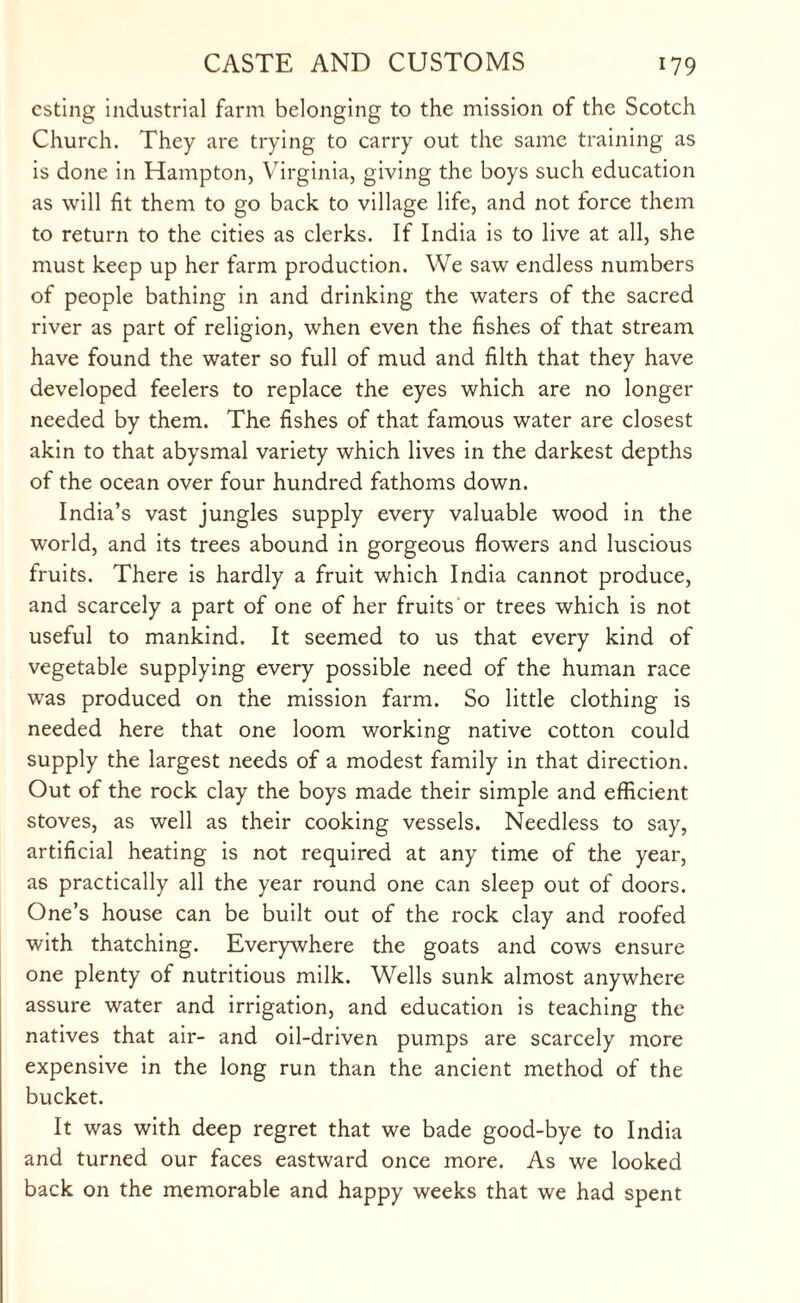 esting industrial farm belonging to the mission of the Scotch Church. They are trying to carry out the same training as is done in Hampton, Virginia, giving the boys such education as will fit them to go back to village life, and not force them to return to the cities as clerks. If India is to live at all, she must keep up her farm production. We saw endless numbers of people bathing in and drinking the waters of the sacred river as part of religion, when even the fishes of that stream have found the water so full of mud and filth that they have developed feelers to replace the eyes which are no longer needed by them. The fishes of that famous water are closest akin to that abysmal variety which lives in the darkest depths of the ocean over four hundred fathoms down. India’s vast jungles supply every valuable wood in the world, and its trees abound in gorgeous flowers and luscious fruits. There is hardly a fruit which India cannot produce, and scarcely a part of one of her fruits or trees which is not useful to mankind. It seemed to us that every kind of vegetable supplying every possible need of the human race was produced on the mission farm. So little clothing is needed here that one loom working native cotton could supply the largest needs of a modest family in that direction. Out of the rock clay the boys made their simple and efficient stoves, as well as their cooking vessels. Needless to say, artificial heating is not required at any time of the year, as practically all the year round one can sleep out of doors. One’s house can be built out of the rock clay and roofed with thatching. Everywhere the goats and cows ensure one plenty of nutritious milk. Wells sunk almost anywhere assure water and irrigation, and education is teaching the natives that air- and oil-driven pumps are scarcely more expensive in the long run than the ancient method of the bucket. It was with deep regret that we bade good-bye to India and turned our faces eastward once more. As we looked back on the memorable and happy weeks that we had spent