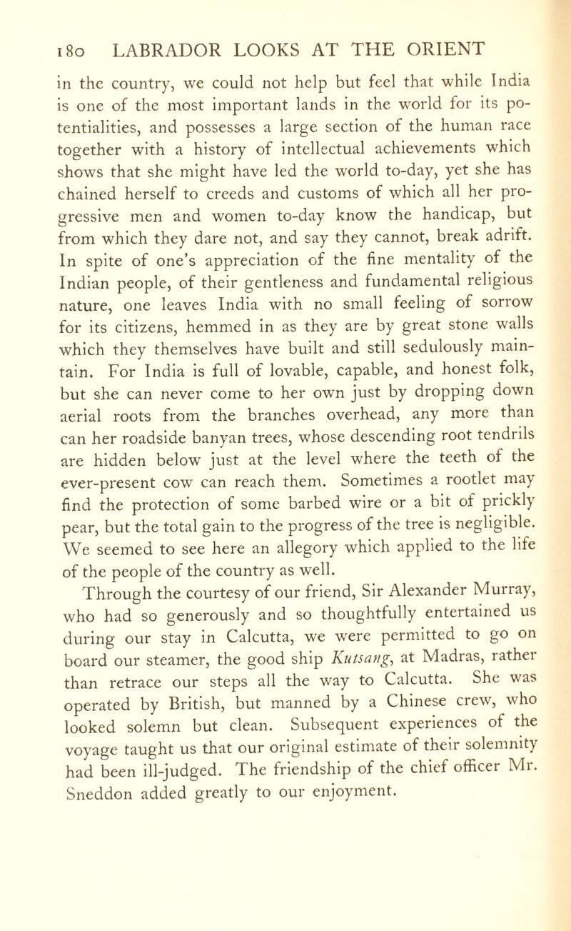 in the country, we could not help but feel that while India is one of the most important lands in the world for its po¬ tentialities, and possesses a large section of the human race together with a history of intellectual achievements which shows that she might have led the world to-day, yet she has chained herself to creeds and customs of which all her pro¬ gressive men and women to-day know the handicap, but from which they dare not, and say they cannot, break adrift. In spite of one’s appreciation of the fine mentality of the Indian people, of their gentleness and fundamental religious nature, one leaves India with no small feeling of sorrow for its citizens, hemmed in as they are by great stone walls which they themselves have built and still sedulously main¬ tain. For India is full of lovable, capable, and honest folk, but she can never come to her own just by dropping down aerial roots from the branches overhead, any more than can her roadside banyan trees, whose descending root tendrils are hidden below just at the level where the teeth of the ever-present cow can reach them. Sometimes a rootlet may find the protection of some barbed wire or a bit of prickly pear, but the total gain to the progress of the tree is negligible. We seemed to see here an allegory which applied to the life of the people of the country as well. Through the courtesy of our friend, Sir Alexander Murray, who had so generously and so thoughtfully entertained us during our stay in Calcutta, we were permitted to go on board our steamer, the good ship Kutsang, at Madras, rather than retrace our steps all the way to Calcutta. She was operated by British, but manned by a Chinese crew, who looked solemn but clean. Subsequent experiences of the voyage taught us that our original estimate of their solemnity had been ill-judged. The friendship of the chief officer Mr. Sneddon added greatly to our enjoyment.