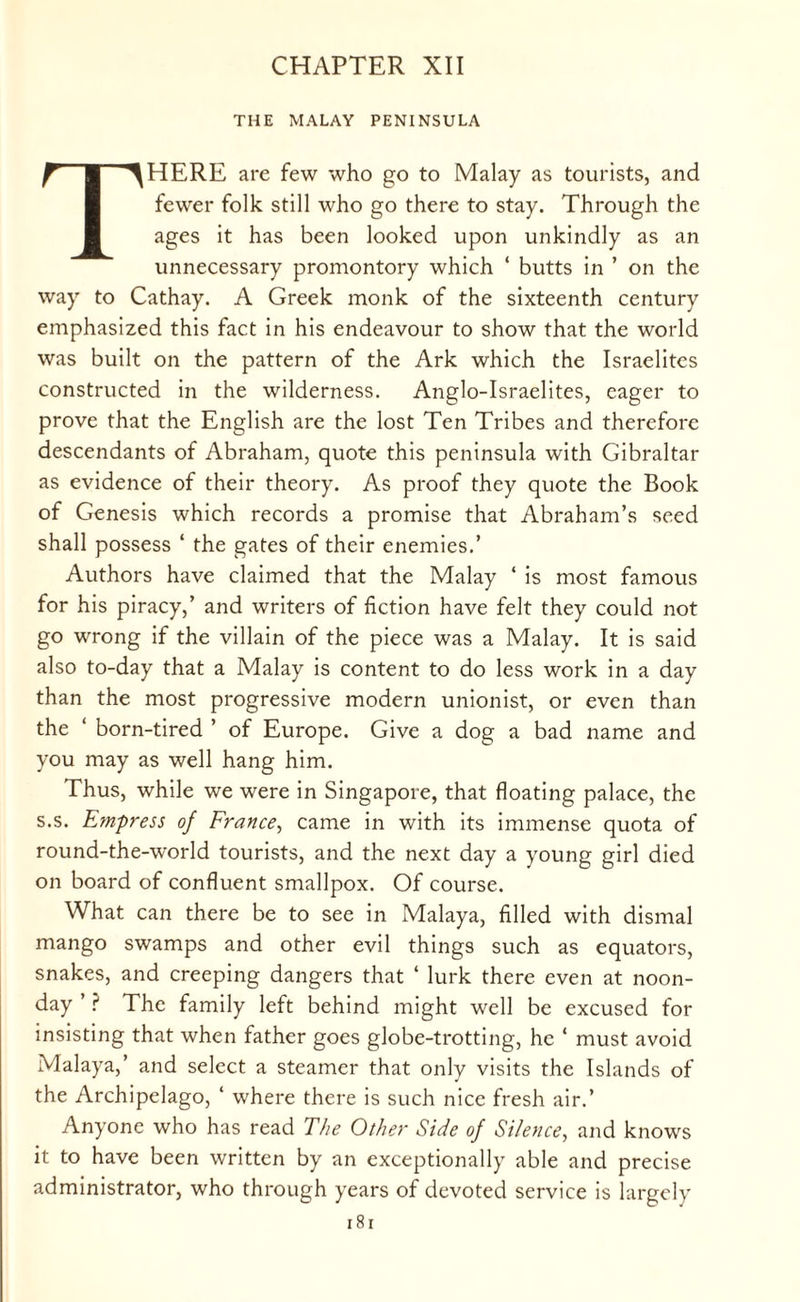 CHAPTER XII THE MALAY PENINSULA THERE are few who go to Malay as tourists, and fewer folk still who go there to stay. Through the ages it has been looked upon unkindly as an unnecessary promontory which ‘ butts in ’ on the way to Cathay. A Greek monk of the sixteenth century emphasized this fact in his endeavour to show that the world was built on the pattern of the Ark which the Israelites constructed in the wilderness. Anglo-Israelites, eager to prove that the English are the lost Ten Tribes and therefore descendants of Abraham, quote this peninsula with Gibraltar as evidence of their theory. As proof they quote the Book of Genesis which records a promise that Abraham’s seed shall possess ‘ the gates of their enemies.’ Authors have claimed that the Malay ‘ is most famous for his piracy,’ and writers of fiction have felt they could not go wrong if the villain of the piece was a Malay. It is said also to-day that a Malay is content to do less work in a day than the most progressive modern unionist, or even than the ‘ born-tired ’ of Europe. Give a dog a bad name and you may as well hang him. Thus, while we were in Singapore, that floating palace, the s.s. Empress of France, came in with its immense quota of round-the-world tourists, and the next day a young girl died on board of confluent smallpox. Of course. What can there be to see in Malaya, filled with dismal mango swamps and other evil things such as equators, snakes, and creeping dangers that ‘ lurk there even at noon¬ day ’ P The family left behind might well be excused for insisting that when father goes globe-trotting, he ‘ must avoid Malaya,’ and select a steamer that only visits the Islands of the Archipelago, ‘ where there is such nice fresh air.’ Anyone who has read The Other Side of Silence, and knows it to have been written by an exceptionally able and precise administrator, who through years of devoted service is largely