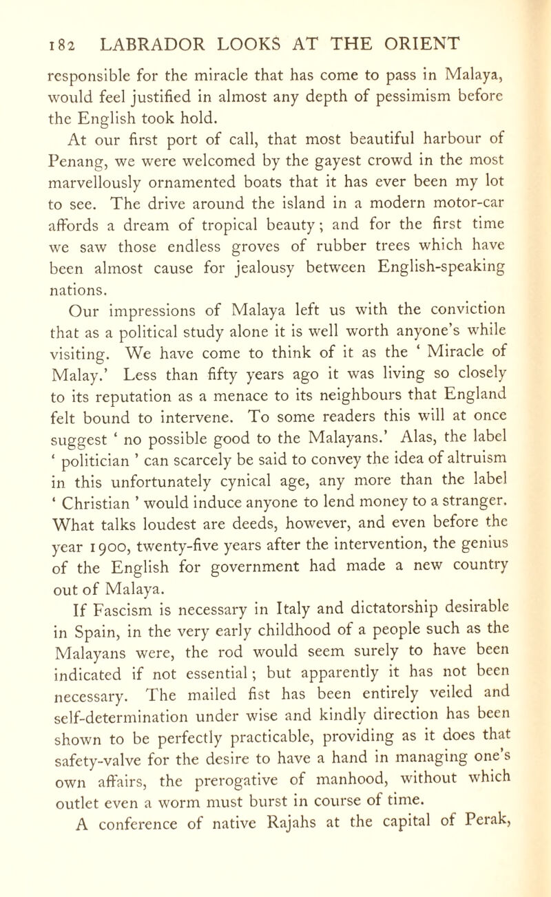 responsible for the miracle that has come to pass in Malaya, would feel justified in almost any depth of pessimism before the English took hold. At our first port of call, that most beautiful harbour of Penang, we were welcomed by the gayest crowd in the most marvellously ornamented boats that it has ever been my lot to see. The drive around the island in a modern motor-car affords a dream of tropical beauty; and for the first time we saw those endless groves of rubber trees which have been almost cause for jealousy between English-speaking nations. Our impressions of Malaya left us with the conviction that as a political study alone it is well worth anyone’s while visiting. We have come to think of it as the ‘ Miracle of Malay.’ Less than fifty years ago it was living so closely to its reputation as a menace to its neighbours that England felt bound to intervene. To some readers this will at once suggest ‘ no possible good to the Malayans.’ Alas, the label ‘ politician ’ can scarcely be said to convey the idea of altruism in this unfortunately cynical age, any more than the label ‘ Christian ’ would induce anyone to lend money to a stranger. What talks loudest are deeds, however, and even before the year 1900, twenty-five years after the intervention, the genius of the English for government had made a new country out of Malaya. If Fascism is necessary in Italy and dictatorship desirable in Spain, in the very early childhood of a people such as the Malayans were, the rod would seem surely to have been indicated if not essential; but apparently it has not been necessary. The mailed fist has been entirely veiled and self-determination under wise and kindly direction has been shown to be perfectly practicable, providing as it does that safety-valve for the desire to have a hand in managing one’s own affairs, the prerogative of manhood, without which outlet even a worm must burst in course of time. A conference of native Rajahs at the capital of Perak,