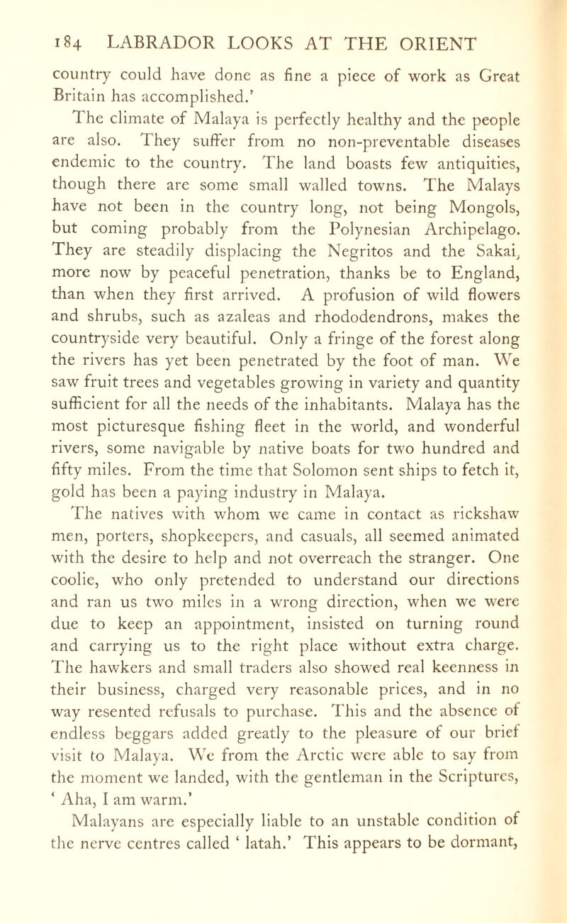 country could have done as fine a piece of work as Great Bri tain has accomplished.’ 1 he climate of Malaya is perfectly healthy and the people are also. They suffer from no non-preventable diseases endemic to the country. The land boasts few antiquities, though there are some small walled towns. The Malays have not been in the country long, not being Mongols, but coming probably from the Polynesian Archipelago. They are steadily displacing the Negritos and the Sakai, more now by peaceful penetration, thanks be to England, than when they first arrived. A profusion of wild flowers and shrubs, such as azaleas and rhododendrons, makes the countryside very beautiful. Only a fringe of the forest along the rivers has yet been penetrated by the foot of man. We saw fruit trees and vegetables growing in variety and quantity sufficient for all the needs of the inhabitants. Malaya has the most picturesque fishing fleet in the world, and wonderful rivers, some navigable by native boats for two hundred and fifty miles. From the time that Solomon sent ships to fetch it, gold has been a paying industry in Malaya. The natives with whom we came in contact as rickshaw men, porters, shopkeepers, and casuals, all seemed animated with the desire to help and not overreach the stranger. One coolie, who only pretended to understand our directions and ran us two miles in a wrong direction, when we were due to keep an appointment, insisted on turning round and carrying us to the right place without extra charge. The hawkers and small traders also showed real keenness in their business, charged very reasonable prices, and in no way resented refusals to purchase. This and the absence ot endless beggars added greatly to the pleasure of our brief visit to Malaya. We from the Arctic were able to say from the moment we landed, with the gentleman in the Scriptures, ‘ Aha, I am warm.’ Malayans are especially liable to an unstable condition of the nerve centres called ‘ latah.’ This appears to be dormant,