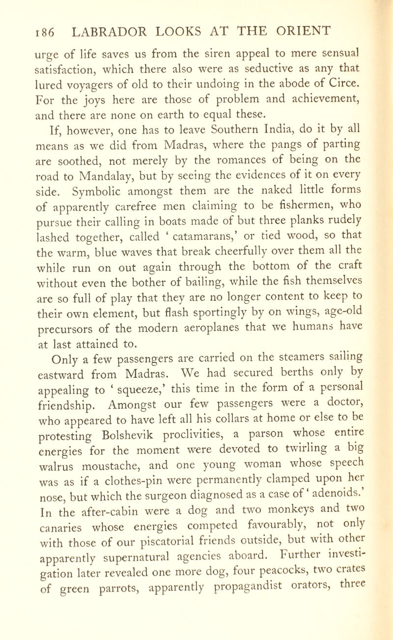 urge of life saves us from the siren appeal to mere sensual satisfaction, which there also were as seductive as any that lured voyagers of old to their undoing in the abode of Circe. For the joys here are those of problem and achievement, and there are none on earth to equal these. If, however, one has to leave Southern India, do it by all means as we did from Madras, where the pangs of parting are soothed, not merely by the romances of being on the road to Mandalay, but by seeing the evidences of it on every side. Symbolic amongst them are the naked little forms of apparently carefree men claiming to be fishermen, who pursue their calling in boats made of but three planks rudely lashed together, called ‘ catamarans,’ or tied wood, so that the warm, blue waves that break cheerfully over them all the while run on out again through the bottom of the craft without even the bother of bailing, while the fish themselves are so full of play that they are no longer content to keep to their own element, but flash sportingly by on wings, age-old precursors of the modern aeroplanes that we humans have at last attained to. Only a few passengers are carried on the steamers sailing eastward from Madras. We had secured berths only by appealing to 4 squeeze,’ this time in the form of a peisonal friendship. Amongst our few passengers were a doctor, who appeared to have left all his collars at home 01 else to be protesting Bolshevik proclivities, a parson whose entire energies for the moment were devoted to twirling a big walrus moustache, and one young woman whose speech was as if a clothes-pin were permanently clamped upon her nose, but which the surgeon diagnosed as a case of ‘ adenoids.’ In the after-cabin were a dog and two monkeys and two canaries whose energies competed favourably, not only with those of our piscatorial friends outside, but with other apparently supernatural agencies aboard. Further investi¬ gation later revealed one more dog, four peacocks, two ciates of green parrots, apparently propagandist orators, three