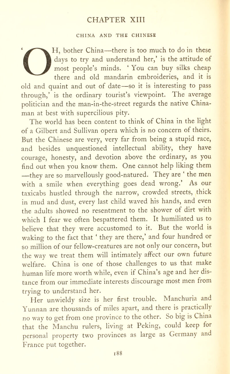 CHAPTER XIII CHINA AND THE CHINESE ‘ H, bother China—there is too much to do in these ■ ■ days to try and understand her,’ is the attitude of % W most people’s minds. ‘ You can buy silks cheap there and old mandarin embroideries, and it is old and quaint and out of date—so it is interesting to pass through,’ is the ordinary tourist’s viewpoint. The average politician and the man-in-the-street regards the native China¬ man at best with supercilious pity. The world has been content to think of China in the light of a Gilbert and Sullivan opera which is no concern of theirs. But the Chinese are very, very far from being a stupid race, and besides unquestioned intellectual ability, they have courage, honesty, and devotion above the ordinary, as you find out when you know them. One cannot help liking them —they are so marvellously good-natured. They are ‘ the men with a smile when everything goes dead wrong.’ As our taxicabs hustled through the narrow, crowded streets, thick in mud and dust, every last child waved his hands, and even the adults showed no resentment to the shower of dirt with which I fear we often bespattered them. It humiliated us to believe that they were accustomed to it. But the world is waking to the fact that * they are there,’ and four hundred or so million of our fellow-creatures are not only our concern, but the way we treat them will intimately affect our own future welfare. China is one of those challenges to us that make human life more worth while, even if China’s age and her dis¬ tance from our immediate interests discourage most men from trying to understand her. Her unwieldy size is her first trouble. Manchuria and Yunnan are thousands of miles apart, and there is practically no way to get from one province to the other. So big is China that the Manchu rulers, living at Peking, could keep foi personal property two provinces as large as Germany and France put together.